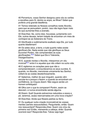 40 Porventura, vosso Senhor designou para vós os varões
e escolheu para Si, dentre os anjos, as filhas? Sabei que
proferis uma grande blasfêmia.
41 Temos reiterado os Nossos conselhos neste Alcorão,
para que se persuadam; porém, isso não logra fazer mais
do que aumentar-lhes a aversão.
42 Dize-lhes: Se, como dize, houvesse, juntamente com
Ele, outros deuses, teriam tratado de encontrar um meio de
contrapor-se ao Soberano do Trono.
43 Glorificado e sublimemente exaltado seja Ele, por tudo
quanto blasfemam!
44 Os setes céus, a terra, e tudo quanto neles existe
glorificam-No. Nada existe que não glorifique os Seus
louvores! Porém, não compreendeis as suas
glorificações.(810) Sabei que Ele é Tolerante,
Indulgentíssimo.
45 E, quando recitas o Alcorão, interpomos um véu
invisível(811) entre ti e aqueles que não crêem na outra vida.
46 E sigilamos os corações para que não o
compreendessem, e ensurdecemos os seus ouvidos. E,
quando, no Alcorão, mencionas unicamente teu Senhor,
voltam-te as costas desdenhosamente.
47 Sabemos, melhor do que ninguém, quando vêm
escutar-te e porque o fazem; e quando se encontram em
confidência, os iníquos dizem: Não seguis senão um
homem enfeitiçado!
48 Olha com o que te comparam! Porém, assim se
desviam, e nunca encontrarão senda alguma.
49 Dizem: Quê! Quando estivermos reduzidos a ossos e
pó, seremos, acaso reencarnados em uma nova criação?
50 Dize-lhes: Ainda que fôsseis pedras ou ferro,
51 Ou qualquer outra criação inconcebível às vossas
mentes (seríeis ressuscitados). Perguntarão, então: Quem
nos ressuscitará? Respondeu-lhes: Quem vos criou da
primeira vez! Então, meneando a cabeça, dirão: Quando
ocorrerá isso? Responde-lhes: Talvez seja logo!
 