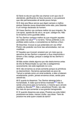 52 Será no dia em que Ele vos chamar e em que vós O
atendereis, glorificando os Seus louvores; e vos parecerá
que não permanecestes ali senão pouco tempo.
53 E dize aos Meus servos que digam sempre o melhor,
porque Satanás causa dissensões entre eles, pois Satanás
é um inimigo declarado do homem.
54 Vosso Senhor vos conhece melhor do que ninguém. Se
Lhe apraz, apiada-Se de vós e, se quer, castiga-vos. Não
te enviamos como guardião deles.
55 Teu Senhor conhece melhor do que ninguém aqueles
que estão nos céus(812) e na terra. Temos preferido a uns
profetas sobre outros, e concedemos os Salmos a Davi.
56 Dize-lhes: Invocai os que pretendeis em vez d’Ele!
Porém não poderão vos livrar das adversidades, nem as
modificar.
57 Aqueles que invocam anseiam por um meio que os
aproxime do seu Senhor e esperam a Sua misericórdia e
temem o Seu castigo, porque o castigo do teu Senhor é
temível!
58 Não existe cidade alguma que não destruiremos antes
do Dia da Ressurreição ou que não a castigaremos
severamente; isto está registrado no Livro.
59 E não enviamos os sinais somente porque os primitivos
os desmentiram. Havíamos apresentado ao povo de
Tamud a camela como um sinal evidente, e eles a trataram
erradamente; porém, jamais enviamos sinais, senão para
adverti-los.
60 E quanto te dissemos: Teu Senhor abrange toda a
humanidade. A visão que te temos mostrado(813) não foi
senão uma prova para os humanos, o mesmo que a árvore
maldita no Alcorão(814). Nós o advertimos! Porém, isto não
fez mais do que aumentar a sua grande transgressão.
61 E quando dissemos aos anjos: Prostrai-vos ante Adão!,
prostraram-se todos, menos Lúcifer, que disse: Terei de
prostrar-me ante quem criaste do barro?
 