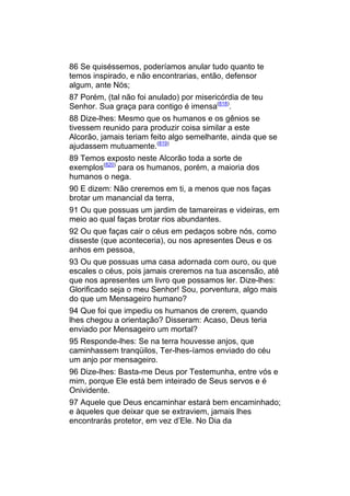 86 Se quiséssemos, poderíamos anular tudo quanto te
temos inspirado, e não encontrarias, então, defensor
algum, ante Nós;
87 Porém, (tal não foi anulado) por misericórdia de teu
Senhor. Sua graça para contigo é imensa(818).
88 Dize-lhes: Mesmo que os humanos e os gênios se
tivessem reunido para produzir coisa similar a este
Alcorão, jamais teriam feito algo semelhante, ainda que se
ajudassem mutuamente.(819)
89 Temos exposto neste Alcorão toda a sorte de
exemplos(820) para os humanos, porém, a maioria dos
humanos o nega.
90 E dizem: Não creremos em ti, a menos que nos faças
brotar um manancial da terra,
91 Ou que possuas um jardim de tamareiras e videiras, em
meio ao qual faças brotar rios abundantes.
92 Ou que faças cair o céus em pedaços sobre nós, como
disseste (que aconteceria), ou nos apresentes Deus e os
anhos em pessoa,
93 Ou que possuas uma casa adornada com ouro, ou que
escales o céus, pois jamais creremos na tua ascensão, até
que nos apresentes um livro que possamos ler. Dize-lhes:
Glorificado seja o meu Senhor! Sou, porventura, algo mais
do que um Mensageiro humano?
94 Que foi que impediu os humanos de crerem, quando
lhes chegou a orientação? Disseram: Acaso, Deus teria
enviado por Mensageiro um mortal?
95 Responde-lhes: Se na terra houvesse anjos, que
caminhassem tranqüilos, Ter-lhes-íamos enviado do céu
um anjo por mensageiro.
96 Dize-lhes: Basta-me Deus por Testemunha, entre vós e
mim, porque Ele está bem inteirado de Seus servos e é
Onividente.
97 Aquele que Deus encaminhar estará bem encaminhado;
e àqueles que deixar que se extraviem, jamais lhes
encontrarás protetor, em vez d’Ele. No Dia da
 