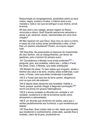 Ressurreição os congregaremos, prostrados sobre os seus
rostos, cegos, surdos e mudos; o inferno será a sua
morada e, toda a vez que se extinguir a sua chama, avivá-
la-emos.
98 Isso será o seu castigo, porque negam os Nosso
versículos e dizem: Quê! Quando estivermos reduzidos a
ossos e pó, seremos, acaso, reencarnados em uma nova
criação?
99 Não reparam em que Deus, Que criou os céus e a terra,
é capaz de criar outros seres semelhantes a eles, e fixar-
lhes um destino indubitável? Porém, os iníquos negam
tudo.
100 Dize-lhes: Se possuísseis os tesouros da misericórdia
de meu Senhor, vós os mesquinharíeis, por temor de
gastá-los, pois o homem foi sempre avaro.
101 Concedemos a Moisés nove sinais evidentes(821) –
pergunta, pois, aos israelitas, sobre isso -; então o Faraó
lhe disse: Creio, ó Moisés, que estás enfeitiçado!
102 Moisés lhe disse: Tu bem sabes que ninguém, senão o
Senhor dos céus e da terra, revelou estas evidências, e por
certo, ó Faraó, creio que estás condenado à perdição.
103 E o Faraó quis bani-los da terra; porém, afogamo-lo,
com os que com ele estavam.
104 E depois disso dissemos aos israelitas: Habitai a
Terra, porque, quando chegar a Segunda cominação,(822)
reunir-vos-emos em grupos heterogêneos.
105 E o temos revelado (o Alcorão) em verdade e, em
verdade, revelamo-lo e não te enviamos senão como
alvissareiro e admoestador.
106 É um Alcorão que dividimos em partes, para que o
recites paulatinamente aos humanos, e que revelamos por
etapas.
107 Dize-lhes: Quer creiais nele ou não, sabei que aqueles
que receberam o conhecimento, antes dele, quando lhos é
recitado, caem de bruços, prostrando-se.
 