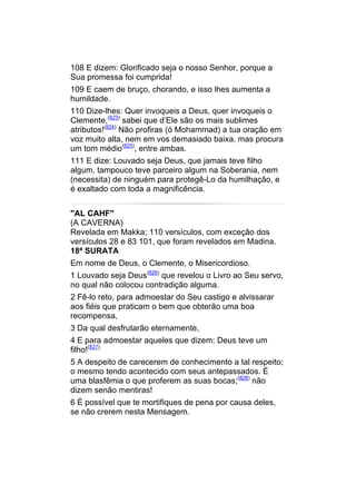 108 E dizem: Glorificado seja o nosso Senhor, porque a
Sua promessa foi cumprida!
109 E caem de bruço, chorando, e isso lhes aumenta a
humildade.
110 Dize-lhes: Quer invoqueis a Deus, quer invoqueis o
Clemente,(823) sabei que d’Ele são os mais sublimes
atributos!(824) Não profiras (ó Mohammad) a tua oração em
voz muito alta, nem em vos demasiado baixa, mas procura
um tom médio(825), entre ambas.
111 E dize: Louvado seja Deus, que jamais teve filho
algum, tampouco teve parceiro algum na Soberania, nem
(necessita) de ninguém para protegê-Lo da humilhação, e
é exaltado com toda a magnificência.


"AL CAHF"
(A CAVERNA)
Revelada em Makka; 110 versículos, com exceção dos
versículos 28 e 83 101, que foram revelados em Madina.
18ª SURATA
Em nome de Deus, o Clemente, o Misericordioso.
1 Louvado seja Deus(826) que revelou o Livro ao Seu servo,
no qual não colocou contradição alguma.
2 Fê-lo reto, para admoestar do Seu castigo e alvissarar
aos fiéis que praticam o bem que obterão uma boa
recompensa,
3 Da qual desfrutarão eternamente,
4 E para admoestar aqueles que dizem: Deus teve um
filho!(827)
5 A despeito de carecerem de conhecimento a tal respeito;
o mesmo tendo acontecido com seus antepassados. É
uma blasfêmia o que proferem as suas bocas;(828) não
dizem senão mentiras!
6 É possível que te mortifiques de pena por causa deles,
se não crerem nesta Mensagem.
 