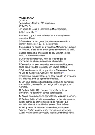 "AL BÁCARA"
(A VACA)
Revelada em Madina, 286 versículos.
2ª SURATA
Em nome de Deus, o Clemente, o Misericordioso.
1 Alef, Lam, Mim(5).
2 Eis o livro que é indubitavelmente a orientação dos
temente a Deus;
3 Que crêem no incognoscível, observam a oração e
gastam daquilo com que os agraciamos;
4 Que crêem no que te foi revelado (ó Mohammad), no que
foi revelado antes de ti e estão persuadidos da outra vida.
5 Estes possuem a orientação do seu Senhor e estes
serão os bem-aventurados.
6 Quanto aos incrédulos, tento se lhes dá que os
admoestes ou não os admoestes; não crerão.
7 Deus selou os seus corações e os seus ouvidos; seus
olhos estão velados e sofrerão um severo castigo.
8 Entre os humanos há os que dizem: Cremos em Deus e
no Dia do Juízo Final. Contudo, não são fiéis(6).
9 Pretendem enganar Deus e os fiéis, quando só enganam
a si mesmos, sem se aperceberem disso.
10 Em seus corações há morbidez, e Deus os aumentou
em morbidez, e sofrerão um castigo doloroso por suas
mentiras.
11 Se lhes é dito: Não causeis corrupção na terra,
afirmaram: Ao contrário, somos conciliadores.
12 Acaso, não são eles os corruptores? Mas não o sentem.
13 Se lhes é dito: Crede, como crêem os demais humanos,
dizem: Temos de crer como crêem os néscios? Em
verdade, eles sãos os néscios, porém não o sabem.
14 Em quando se deparam com os fiéis, asseveram:
Cremos. Porém, quando a sós com os seus sedutores,
dizem: Nós estamos convosco; apenas zombamos deles.
 