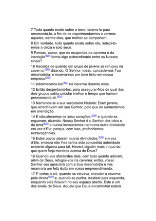7 Tudo quanto existe sobre a terra, criamo-lo para
ornamentá-la, a fim de os experimentarmos e vermos
aqueles, dentre eles, que melhor se comportam.
8 Em verdade, tudo quanto existe sobre ela, reduzi-lo-
emos a cinza e solo seco.
9 Pensas, acaso, que os ocupantes da caverna e da
inscrição(829) forma algo extraordinário entre os Nossos
sinais?
10 Recorda de quando um grupo de jovens se refugiou na
caverna,(830) dizendo: Ó Senhor nosso, concede-nos Tua
misericórdia, e reserva-nos um bom êxito em nossa
empresa!(831)
11 Adormecemo-los(832) na caverna durante anos.
12 Então despertamo-los, para assegurar-Nos de qual dos
dois grupos sabia calcular melhor o tempo que haviam
permanecido ali.(833)
13 Narramos-te a sua verdadeira história: Eram jovens,
que acreditavam em seu Senhor, pelo que os aumentamos
em orientação.
14 E robustecemos os seus corações;(834) e quando se
ergueram, dizendo: Nosso Senhor é o Senhor dos céus e
da terra(835) e nunca invocaremos nenhuma outra divindade
em vez d’Ele; porque, com isso, proferiríamos
extravagâncias.
15 Estes povos adoram outras divindades,(836) em vez
d’Ele, embora não lhes tenha sido concedida autoridade
evidente alguma para tal. Haverá alguém mais iníquo do
que quem forja mentiras acerca de Deus?
16 Quando vos afastardes dele, com tudo quanto adoram,
além de Deus, refugiai-vos na caverna; então, vosso
Senhor vos agraciará com a Sua misericórdia e vos
reservará um feliz êxito em vosso empreendimento.
17 E verias o sol, quando se elevava, resvalar a caverna
pela direita(837) e, quando se punha, deslizar pela esquerda,
enquanto eles ficavam no seu espaço aberto. Este é um
dos sinais de Deus. Aquele que Deus encaminhar estará
 