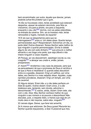 bem encaminhado; por outra, àquele que desviar, jamais
poderás achar-lhe protetor que o guie.
18 (Se os houvesses visto), terias acreditado que estavam
despertos, apesar de estarem dormindo, pois Nós os
virávamos, ora para a direita, ora para a esquerda,
enquanto o seu cão(838) dormia, com as patas estendidas,
na entrada da caverna. Sim, se os tivesses visto, terias
retrocedido e fugido, transido de espanto!
19 E eis que os despertamos para que se
interrogassem(839) entre si. Um deles disse: Quanto tempo
permanecestes aqui? Responderam: Estivemos um dia, ou
parte dele! Outros disseram: Nosso Senhor sabe melhor do
que ninguém o quanto permanecestes. Enviai à cidade
alguns de vós com este dinheiro;(840) que procure o melhor
alimento e vos traga uma parte; que seja afável e não
inteire ninguém a vosso respeito,
20 Porque, se vos descobrirem, apedrejar-vos-ão ou vos
coagirão(841) a abraçar seu credo e, então, jamais
prosperareis.
21 Assim(842) revelamos o seu caso às pessoas, para que
se persuadissem de que a promessa de Deus é verídica e
de que a Hora é indubitável. E quando estes discutiram
entre si a questão, disseram: Erigi um edifício, por cima
deles; seu Senhor é o mais sabedor disso. Aqueles, cujas
opiniões prevalecia, disseram: Erigi um templo, por cima
da caverna!
22 Alguns diziam: Eram três, e o cão deles perfazia um
total de quatro. Outros diziam: Eram cinco, e o cão
totalizava seis, tentando, sem dúvida, adivinhar o
desconhecido.(843) E outros, ainda, diziam: Eram sete, oito
com o cão. Dize: Meu Senhor conhece melhor do que
ninguém o seu número e só poucos o desconhece! Não
discutais, pois, a respeito disto, a menos que seja de um
modo claro e não inquiras, sobre eles, ninguém(844)
23 Jamais digas: Deixai, que farei isto amanhã,
24 A menos que adiciones: Se Deus quiser! Recorda teu
Senhor quando esqueceres, e dize: É possível que meu
 