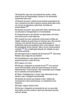 78 Disse-lhe: Aqui nós nos separamos; porém, antes,
inteirar-te-ei da interpretação, porque tu és demasiado
impaciente para isso:
79 Quanto ao barco, pertencia aos pobres pescadores do
mar e achamos por bem avariá-lo, porque atrás dele vinha
um rei que se apossava, pela força, de todas as
embarcações.(858)
80 Quanto ao jovem, seus pais eram fiéis e temíamos que
os induzisse à transgressão e à incredulidade.
81 Quisemos que o seu Senhor os agraciasse, em troca,
com outro puro e mais afetuoso.
82 E quanto ao muro, pertencia a dois jovens órfãos da
cidade, debaixo do qual havia um tesouro seu. Seu pai era
virtuoso e teu Senhor tencinou que alcançassem a
puberdade, para que pudessem tirar o seu tesouro. Isso é
do beneplácito de teu Senhor. Não o fiz por minha própria
vontade.(859) Eis a explicação daquilo em relação ao qual
não foste paciente.
83 Interrogar-te-ão a respeito de Zul-Carnain(860). Dize-lhes:
Relatar-vos-ei algo de sua história:
84 Consolidamos o seu poder na terra e lhe
proporcionamos o meio de tudo.
85 E seguiu um rumo,
86 Até que, chegando ao poente do sol,(861) viu-o pôr-se
numa fonte fervente, perto da qual encontrou um povo.
Dissemos-lhe: Ó Zul Carnain, tens autoridade para castigá-
los ou tratá-los com benevolência.
87 Disse: Castigaremos o iníquo; logo retornará ao seu
Senhor, que o castigará severamente.
88 Quanto ao crente que praticar o bem, obterá por
recompensa a bem-aventurança, e o trataremos com
brandura.
89 Então, seguiu (outro) rumo.
90 Até que, chegando ao nascente do sol, viu que este
saía sobre um povo contra o qual noa havíamos provido
nenhum abrigo.
 