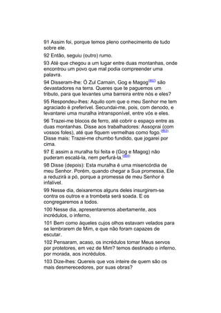91 Assim foi, porque temos pleno conhecimento de tudo
sobre ele.
92 Então, seguiu (outro) rumo.
93 Até que chegou a um lugar entre duas montanhas, onde
encontrou um povo que mal podia compreender uma
palavra.
94 Disseram-lhe: Ó Zul Carnain, Gog e Magog(862) são
devastadores na terra. Queres que te paguemos um
tributo, para que levantes uma barreira entre nós e eles?
95 Respondeu-lhes: Aquilo com que o meu Senhor me tem
agraciado é preferível. Secundai-me, pois, com denodo, e
levantarei uma muralha intransponível, entre vós e eles.
96 Trazei-me blocos de ferro, até cobrir o espaço entre as
duas montanhas. Disse aos trabalhadores: Assoprai (com
vossos foles), até que fiquem vermelhas como fogo.(863)
Disse mais: Trazei-me chumbo fundido, que jogarei por
cima.
97 E assim a muralha foi feita e (Gog e Magog) não
puderam escalá-la, nem perfurá-la.(864)
98 Disse (depois): Esta muralha é uma misericórdia de
meu Senhor. Porém, quando chegar a Sua promessa, Ele
a reduzirá a pó, porque a promessa de meu Senhor é
infalível.
99 Nesse dia, deixaremos alguns deles insurgirem-se
contra os outros e a trombeta será soada. E os
congregaremos a todos.
100 Nesse dia, apresentaremos abertamente, aos
incrédulos, o inferno,
101 Bem como àqueles cujos olhos estavam velados para
se lembrarem de Mim, e que não foram capazes de
escutar.
102 Pensaram, acaso, os incrédulos tomar Meus servos
por protetores, em vez de Mim? temos destinado o inferno,
por morada, aos incrédulos.
103 Dize-lhes: Quereis que vos inteire de quem são os
mais desmerecedores, por suas obras?
 