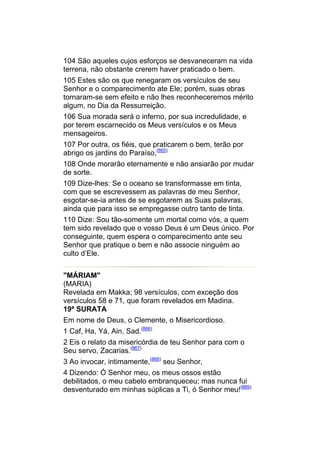 104 São aqueles cujos esforços se desvaneceram na vida
terrena, não obstante crerem haver praticado o bem.
105 Estes são os que renegaram os versículos de seu
Senhor e o comparecimento ate Ele; porém, suas obras
tornaram-se sem efeito e não lhes reconheceremos mérito
algum, no Dia da Ressurreição.
106 Sua morada será o inferno, por sua incredulidade, e
por terem escarnecido os Meus versículos e os Meus
mensageiros.
107 Por outra, os fiéis, que praticarem o bem, terão por
abrigo os jardins do Paraíso,(865)
108 Onde morarão eternamente e não ansiarão por mudar
de sorte.
109 Dize-lhes: Se o oceano se transformasse em tinta,
com que se escrevessem as palavras de meu Senhor,
esgotar-se-ia antes de se esgotarem as Suas palavras,
ainda que para isso se empregasse outro tanto de tinta.
110 Dize: Sou tão-somente um mortal como vós, a quem
tem sido revelado que o vosso Deus é um Deus único. Por
conseguinte, quem espera o comparecimento ante seu
Senhor que pratique o bem e não associe ninguém ao
culto d’Ele.


"MÁRIAM"
(MARIA)
Revelada em Makka; 98 versículos, com exceção dos
versículos 58 e 71, que foram revelados em Madina.
19ª SURATA
Em nome de Deus, o Clemente, o Misericordioso.
1 Caf, Ha, Yá, Ain, Sad.(866)
2 Eis o relato da misericórdia de teu Senhor para com o
Seu servo, Zacarias.(867)
3 Ao invocar, intimamente,(868) seu Senhor,
4 Dizendo: Ó Senhor meu, os meus ossos estão
debilitados, o meu cabelo embranqueceu; mas nunca fui
desventurado em minhas súplicas a Ti, ó Senhor meu!(869)
 