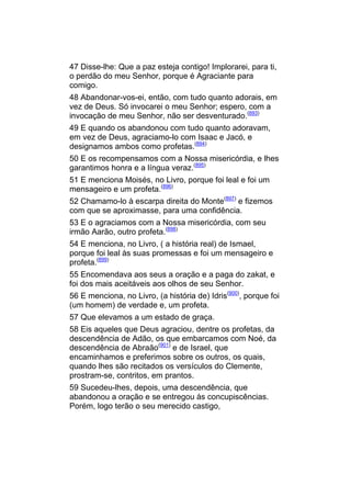 47 Disse-lhe: Que a paz esteja contigo! Implorarei, para ti,
o perdão do meu Senhor, porque é Agraciante para
comigo.
48 Abandonar-vos-ei, então, com tudo quanto adorais, em
vez de Deus. Só invocarei o meu Senhor; espero, com a
invocação de meu Senhor, não ser desventurado.(893)
49 E quando os abandonou com tudo quanto adoravam,
em vez de Deus, agraciamo-lo com Isaac e Jacó, e
designamos ambos como profetas.(894)
50 E os recompensamos com a Nossa misericórdia, e lhes
garantimos honra e a língua veraz.(895)
51 E menciona Moisés, no Livro, porque foi leal e foi um
mensageiro e um profeta.(896)
52 Chamamo-lo à escarpa direita do Monte(897) e fizemos
com que se aproximasse, para uma confidência.
53 E o agraciamos com a Nossa misericórdia, com seu
irmão Aarão, outro profeta.(898)
54 E menciona, no Livro, ( a história real) de Ismael,
porque foi leal às suas promessas e foi um mensageiro e
profeta.(899)
55 Encomendava aos seus a oração e a paga do zakat, e
foi dos mais aceitáveis aos olhos de seu Senhor.
56 E menciona, no Livro, (a história de) Idris(900), porque foi
(um homem) de verdade e, um profeta.
57 Que elevamos a um estado de graça.
58 Eis aqueles que Deus agraciou, dentre os profetas, da
descendência de Adão, os que embarcamos com Noé, da
descendência de Abraão(901) e de Israel, que
encaminhamos e preferimos sobre os outros, os quais,
quando lhes são recitados os versículos do Clemente,
prostram-se, contritos, em prantos.
59 Sucedeu-lhes, depois, uma descendência, que
abandonou a oração e se entregou às concupiscências.
Porém, logo terão o seu merecido castigo,
 