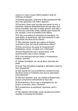 nosso ou o vosso, ocupa melhor posição e está em
melhores condições?
74 Quantas gerações, anteriores a eles aniquilamos! São
eles mais opulentos e de melhor aspecto?
75 Dize-lhes: Quem quer que seja que estiver no erro, o
Clemente o tolerará deliberadamente até que veja o que
lhe foi prometido, quer seja o castigo terreno, quer seja o
da Hora (do Juízo final); então, saberão quem estará em
pior situação, e terá os prosélitos mais débeis.
76 E Deus aumentará os orientados na orientação. As
boas ações, as perduráveis, são mais meritórias e mais
apreciáveis aos olhos do teu Senhor.
77 Não reparaste naquele que negava os Nossos
versículos e dizia: Ser-me-ão dados bens e filhos?
78 Está, porventura, de posse do incognoscível?
Estabeleceu, acaso, um pacto com o Clemente?
79 Qual! Registramos tudo o quanto disser, e lhe
adicionaremos mais e mais o castigo!
80 E a nós retornará tudo que disser, e comparecerá,
solitário, ante Nós.
81 Adotam divindades, em vez de Deus, para lhes dar
poder.
82 Qual! Tais divindades renegarão a adoração e serão os
seus adversários!
83 Não reparas em que concedemos o predomínio dos
demônios sobre os incrédulos para que os seduzissem
profundamente?
84 Não lhes apresses, pios, seu castigo (ó Mohammad),
porque computamos estritamente os seus dias.
85 Recorda-lhes o dia em que o congregaremos, em
grupos, os devotos, ante o Clemente.
86 E arrastaremos os pecadores, sequiosos, para o
inferno.
87 Não lograrão intercessão, senão aqueles que tiverem
recebido a promessa do Clemente.
 