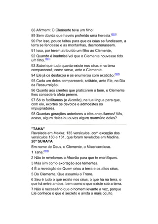 88 Afirmam: O Clemente teve um filho!
89 Sem dúvida que haveis proferido uma heresia.(903)
90 Por isso, pouco faltou para que os céus se fundissem, a
terra se fendesse e as montanhas, desmoronassem.
91 Isso, por terem atribuído um filho ao Clemente,
92 Quando é inadmissível que o Clemente houvesse tido
um filho.(904)
93 Sabei que tudo quanto existe nos céus e na terra
comparecerá, como servo, ante o Clemente.
94 Ele já os destacou e os enumerou com exatidão.(905)
95 Cada um deles comparecerá, solitário, ante Ele, no Dia
da Ressurreição.
96 Quanto aos crentes que praticarem o bem, o Clemente
lhes concederá afeto perene.
97 Só to facilitamos (o Alcorão), na tua língua para que,
com ele, exortes os devotos e admoestes os
impugnadores.
98 Quantas gerações anteriores a eles aniquilamos! Vês,
acaso, algum deles ou ouves algum murmúrio deles?


"TAHA"
Revelada em Makka; 135 versículos, com exceção dos
versículos 130 e 131, que foram revelados em Madina.
20ª SURATA
Em nome de Deus, o Clemente, o Misericordioso.
1 Taha.(906)
2 Não te revelamos o Alcorão para que te mortifiques.
3 Mas sim como exortação aos tementes.
4 É a revelação de Quem criou a terra e os altos céus,
5 Do Clemente, Que assumiu o Trono.
6 Seu é tudo o que existe nos céus, o que há na terra, o
que há entre ambos, bem como o que existe sob a terra.
7 Não é necessário que o homem levante a voz, porque
Ele conhece o que é secreto e ainda o mais oculto.
 