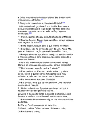 8 Deus! Não há mais divindade além d’Ele! Seus são os
mais sublimes atributos.(907)
9 Chegou-te, porventura, a história de Moisés?(908)
10 Quando viu o fogo, disse à sua família: Permanecei
aqui, porque lobriguei o fogo; quiçá vos traga dele uma
áscua ou, por outra, ache ao redor do fogo alguma
orientação.(909)
11 Porém, quando chegou a ele, foi chamado: Ó Moisés,
12 Sou teu Senhor! Tira as tuas sandálias, porque estás no
vale sagrado de Tôua.(910)
13 Eu te escolhi. Escuta, pois, o que te será inspirado:
14 Sou Deus. Não há divindade além de Mim! Adora-Me,
pois, e observa a oração, para celebrar o Meu nome,
15 Porque a hora se aproxima – desejo conservá-la oculta,
a fim de que toda a alma seja recompensada segundo o
seu merecimento.
16 Que não te seduza por aquele que não crê nela (a
Hora) e se entrega à concupiscência, porque perecerás!
17 Que levas em tua mão destra, ó Moisés?
18 Respondeu-Lhe: É o meu cajado, sobre o qual me
apoio, e com o qual quebro a folhagem para o meu
rebanho; e, ademais, serve-me para outros usos.
19 Ele lhe ordenou: Arroja-o, ó Moisés!
20 E o arrojou, e eis que se converteu em uma serpente,
que se pôs a rastejar.
21 Ordenou-lhe ainda: Agarra-a sem temor, porque a
reverteremos ao seu primitivo estado.
22 Junta a mão ao te flanco e, quando a retirares, estará
branca, imaculada; constitui-se-á isso em outro sinal,
23 Para que te demonstremos alguns dos Nossos maiores
portentos.
24 Vai ao Faraó, porque ele se extraviou.
25 Suplicou-lhes: Ó Senhor meu, dilata-me o peito;
26 Facilita-me a tarefa;
 