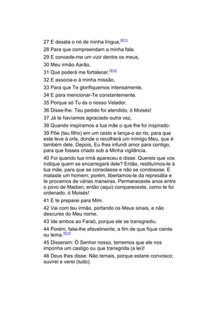27 E desata o nó de minha língua,(911)
28 Para que compreendam a minha fala.
29 E concede-me um vizir dentre os meus,
30 Meu irmão Aarão,
31 Que poderá me fortalecer.(912)
32 E associa-o à minha missão,
33 Para que Te glorifiquemos intensamente.
34 E para mencionar-Te constantemente.
35 Porque só Tu és o nosso Velador.
36 Disse-lhe: Teu pedido foi atendido, ó Moisés!
37 Já te havíamos agraciado outra vez,
38 Quando inspiramos a tua mãe o que lhe foi inspirado:
39 Põe (teu filho) em um cesto e lança-o ao rio, para que
este leve à orla, donde o recolherá um inimigo Meu, que é
também dele. Depois, Eu lhes infundi amor para contigo,
para que fosses criado sob a Minha vigilância.
40 Foi quando tua irmã apareceu e disse: Quereis que vos
indique quem se encarregará dele? Então, restituímos-te à
tua mãe, para que se consolasse e não se condoesse. E
mataste um homem; porém, libertamos-te da represália e
te provamos de várias maneiras. Permaneceste anos entre
o povo de Madian; então (aqui) compareceste, como te foi
ordenado, ó Moisés!
41 E te preparei para Mim.
42 Vai com teu irmão, portando os Meus sinais, e não
descures do Meu nome.
43 Ide ambos ao Faraó, porque ele se transgrediu.
44 Porém, falai-lhe afavelmente, a fim de que fique ciente
ou tema.(913)
45 Disseram: Ó Senhor nosso, tememos que ele nos
imponha um castigo ou que transgrida (a lei)!
46 Deus lhes disse: Não temais, porque estarei convosco;
ouvirei e verei (tudo).
 