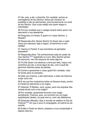 47 Ide, pois, a ele, e dizei-lhe: Em verdade, somos os
mensageiros do teu Senhor; deixa sair conosco os
israelitas e não os atormentes, pois trouxemos-te um sinal
do teu Senhor. Que a paz esteja com quem segue a
orientação!
48 Foi-nos revelado que o castigo recairá sobre quem nos
desmentir e nos desdenhar.
49 Perguntou (o Faraó): E quem é o vosso Senhor, ó
Moisés?
50 Respondeu-lhe: Nosso Senhor foi Quem deu a cada
coisa sua natureza; logo a seguir, encaminhou-a com
retidão!
51 Inquiriu (o Faraó): E que aconteceu às gerações
passadas?
52 Respondeu-lhes: Tal conhecimento está em poder do
meu Senhor,(914) registrado no Livro. Meu Senhor jamais
Se equivoca, nem Se esquece de coisa alguma.
53 Foi Ele Quem vos destinou a terra por leito, traçou-vos
caminhos por ela, e envia água do céu, com a qual faz
germinar distintos pares de plantas.
54 Comei e apascentai o vosso gado! Em verdade, nisto
há sinais para os sensatos.
55 Dela vos criamos, a ela retornareis, e dela vos faremos
surgir outra vez.
56 E eis que lhe mostramos todos os Nossos sinais; porém
(o Faraó) os desmentiu e os negou,
57 Dizendo: Ó Moisés, vens, acaso, para nos expulsar das
nossas terras com a tua magia?
58 Em verdade, apresentar-te-emos uma magia
semelhante. Fixemos, pois, um encontro em um lugar
eqüidistante (deste), ao qual nem tu, nem nós faltaremos.
59 Disse-lhe (Moisés): Que a reunião se celebre no Dia do
Festival,(915) em que o povo é congregado, em plena luz da
manhã.
60 Então o Faraó se retirou, preparou a sua conspiração e
depois retornou.
 