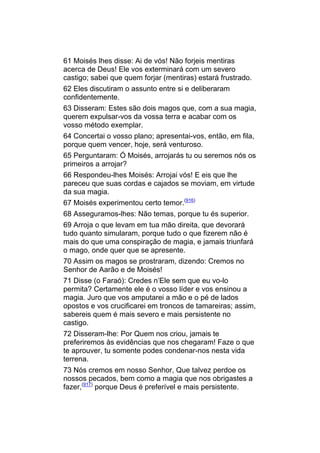 61 Moisés lhes disse: Ai de vós! Não forjeis mentiras
acerca de Deus! Ele vos exterminará com um severo
castigo; sabei que quem forjar (mentiras) estará frustrado.
62 Eles discutiram o assunto entre si e deliberaram
confidentemente.
63 Disseram: Estes são dois magos que, com a sua magia,
querem expulsar-vos da vossa terra e acabar com os
vosso método exemplar.
64 Concertai o vosso plano; apresentai-vos, então, em fila,
porque quem vencer, hoje, será venturoso.
65 Perguntaram: Ó Moisés, arrojarás tu ou seremos nós os
primeiros a arrojar?
66 Respondeu-lhes Moisés: Arrojai vós! E eis que lhe
pareceu que suas cordas e cajados se moviam, em virtude
da sua magia.
67 Moisés experimentou certo temor.(916)
68 Asseguramos-lhes: Não temas, porque tu és superior.
69 Arroja o que levam em tua mão direita, que devorará
tudo quanto simularam, porque tudo o que fizerem não é
mais do que uma conspiração de magia, e jamais triunfará
o mago, onde quer que se apresente.
70 Assim os magos se prostraram, dizendo: Cremos no
Senhor de Aarão e de Moisés!
71 Disse (o Faraó): Credes n’Ele sem que eu vo-lo
permita? Certamente ele é o vosso líder e vos ensinou a
magia. Juro que vos amputarei a mão e o pé de lados
opostos e vos crucificarei em troncos de tamareiras; assim,
sabereis quem é mais severo e mais persistente no
castigo.
72 Disseram-lhe: Por Quem nos criou, jamais te
preferiremos às evidências que nos chegaram! Faze o que
te aprouver, tu somente podes condenar-nos nesta vida
terrena.
73 Nós cremos em nosso Senhor, Que talvez perdoe os
nossos pecados, bem como a magia que nos obrigastes a
fazer,(917) porque Deus é preferível e mais persistente.
 