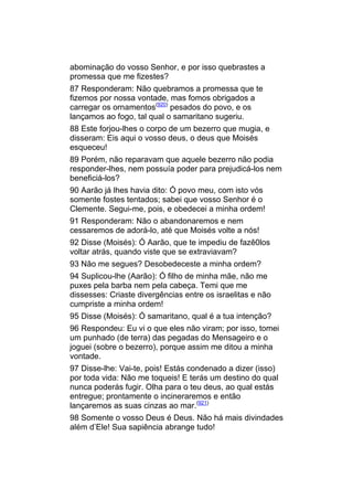 abominação do vosso Senhor, e por isso quebrastes a
promessa que me fizestes?
87 Responderam: Não quebramos a promessa que te
fizemos por nossa vontade, mas fomos obrigados a
carregar os ornamentos(920) pesados do povo, e os
lançamos ao fogo, tal qual o samaritano sugeriu.
88 Este forjou-lhes o corpo de um bezerro que mugia, e
disseram: Eis aqui o vosso deus, o deus que Moisés
esqueceu!
89 Porém, não reparavam que aquele bezerro não podia
responder-lhes, nem possuía poder para prejudicá-los nem
beneficiá-los?
90 Aarão já lhes havia dito: Ó povo meu, com isto vós
somente fostes tentados; sabei que vosso Senhor é o
Clemente. Segui-me, pois, e obedecei a minha ordem!
91 Responderam: Não o abandonaremos e nem
cessaremos de adorá-lo, até que Moisés volte a nós!
92 Disse (Moisés): Ó Aarão, que te impediu de fazê0los
voltar atrás, quando viste que se extraviavam?
93 Não me segues? Desobedeceste a minha ordem?
94 Suplicou-lhe (Aarão): Ó filho de minha mãe, não me
puxes pela barba nem pela cabeça. Temi que me
dissesses: Criaste divergências entre os israelitas e não
cumpriste a minha ordem!
95 Disse (Moisés): Ó samaritano, qual é a tua intenção?
96 Respondeu: Eu vi o que eles não viram; por isso, tomei
um punhado (de terra) das pegadas do Mensageiro e o
joguei (sobre o bezerro), porque assim me ditou a minha
vontade.
97 Disse-lhe: Vai-te, pois! Estás condenado a dizer (isso)
por toda vida: Não me toqueis! E terás um destino do qual
nunca poderás fugir. Olha para o teu deus, ao qual estás
entregue; prontamente o incineraremos e então
lançaremos as suas cinzas ao mar.(921)
98 Somente o vosso Deus é Deus. Não há mais divindades
além d’Ele! Sua sapiência abrange tudo!
 