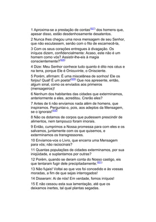 1 Aproxima-se a prestação de contas(927) dos homens que,
apesar disso, estão desdenhosamente desatentos.
2 Nunca lhes chegou uma nova mensagem de seu Senhor,
que não escutassem, senão com o fito de escarnecê-la,
3 Com os seus corações entregues à divagação. Os
iníquos dizem, confidencialmente: Acaso, este não é um
homem como vós? Assistir-lhe-eis à magia
conscientemente?(928)
4 Dize: Meu Senhor conhece tudo quanto é dito nos céus e
na terra, porque Ele é Oniouvinte, o Onisciente.
5 Porém, afirmam: É uma miscelânea de sonhos! Ele os
forjou! Qual! É um poeta!(929) Que nos apresente, então,
algum sinal, como os enviados aos primeiros
(mensageiros)!
6 Nenhum dos habitantes das cidades que exterminamos,
anteriormente a eles, acreditou. Crerão eles?
7 Antes de ti não enviamos nada além de homens, que
inspiramos. Perguntai-o, pois, aos adeptos da Mensagem,
se o ignorais!(930)
8 Não os dotamos de corpos que pudessem prescindir de
alimentos, nem tampouco foram imorais.
9 Então, cumprimos a Nossa promessa para com eles e os
salvamos, juntamente com os que quisemos, e
exterminamos os transgressores.
10 Enviamos-vos o Livro, que encerra uma Mensagem
para vós; não raciocinais?
11 Quantas populações de cidades exterminamos, por sua
iniqüidade, e suplantamos por outras?
12 Porém, quando se deram conta do Nosso castigo, eis
que tentaram fugir dele precipitadamente.(931)
13 Não fujais! Voltai ao que vos foi concedido e às vossas
moradas, a fim de que sejas interrogados!
14 Disseram: Ai de nós! Em verdade, fomos iníquos!
15 E não cessou esta sua lamentação, até que os
deixamos inertes, tal qual plantas segadas.
 