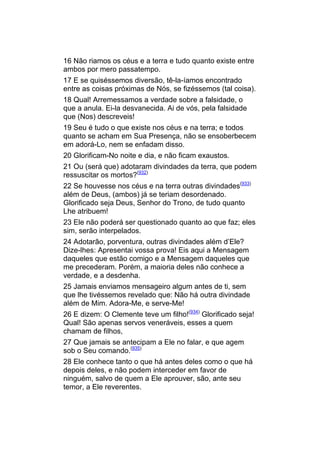 16 Não riamos os céus e a terra e tudo quanto existe entre
ambos por mero passatempo.
17 E se quiséssemos diversão, tê-la-íamos encontrado
entre as coisas próximas de Nós, se fizéssemos (tal coisa).
18 Qual! Arremessamos a verdade sobre a falsidade, o
que a anula. Ei-la desvanecida. Ai de vós, pela falsidade
que (Nos) descreveis!
19 Seu é tudo o que existe nos céus e na terra; e todos
quanto se acham em Sua Presença, não se ensoberbecem
em adorá-Lo, nem se enfadam disso.
20 Glorificam-No noite e dia, e não ficam exaustos.
21 Ou (será que) adotaram divindades da terra, que podem
ressuscitar os mortos?(932)
22 Se houvesse nos céus e na terra outras divindades(933)
além de Deus, (ambos) já se teriam desordenado.
Glorificado seja Deus, Senhor do Trono, de tudo quanto
Lhe atribuem!
23 Ele não poderá ser questionado quanto ao que faz; eles
sim, serão interpelados.
24 Adotarão, porventura, outras divindades além d’Ele?
Dize-lhes: Apresentai vossa prova! Eis aqui a Mensagem
daqueles que estão comigo e a Mensagem daqueles que
me precederam. Porém, a maioria deles não conhece a
verdade, e a desdenha.
25 Jamais enviamos mensageiro algum antes de ti, sem
que lhe tivéssemos revelado que: Não há outra divindade
além de Mim. Adora-Me, e serve-Me!
26 E dizem: O Clemente teve um filho!(934) Glorificado seja!
Qual! São apenas servos veneráveis, esses a quem
chamam de filhos,
27 Que jamais se antecipam a Ele no falar, e que agem
sob o Seu comando.(935)
28 Ele conhece tanto o que há antes deles como o que há
depois deles, e não podem interceder em favor de
ninguém, salvo de quem a Ele aprouver, são, ante seu
temor, a Ele reverentes.
 