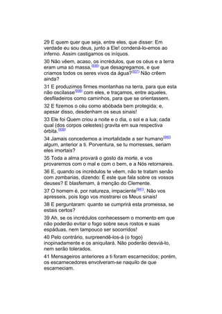 29 E quem quer que seja, entre eles, que disser: Em
verdade eu sou deus, junto a Ele! condená-lo-emos ao
inferno. Assim castigamos os iníquos.
30 Não vêem, acaso, os incrédulos, que os céus e a terra
eram uma só massa,(936) que desagregamos, e que
criamos todos os seres vivos da água?(937) Não crêem
ainda?
31 E produzimos firmes montanhas na terra, para que esta
não oscilasse(938) com eles, e traçamos, entre aqueles,
desfiladeiros como caminhos, para que se orientassem.
32 E fizemos o céu como abóbada bem protegida; e,
apesar disso, desdenham os seus sinais!
33 Ele foi Quem criou a noite e o dia, o sol e a lua; cada
qual (dos corpos celestes) gravita em sua respectiva
órbita.(939)
34 Jamais concedemos a imortalidade a ser humano(940)
algum, anterior a ti. Porventura, se tu morresses, seriam
eles imortais?
35 Toda a alma provará o gosto da morte, e vos
provaremos com o mal e com o bem, e a Nós retornareis.
36 E, quando os incrédulos te vêem, não te tratam senão
com zombarias, dizendo: É este que fala sobre os vossos
deuses? E blasfemam, à menção do Clemente.
37 O homem é, por natureza, impaciente(941). Não vos
apresseis, pois logo vos mostrarei os Meus sinais!
38 E perguntaram: quanto se cumprirá esta promessa, se
estais certos?
39 Ah, se os incrédulos conhecessem o momento em que
não poderão evitar o fogo sobre seus rostos e suas
espáduas, nem tampouco ser socorridos!
40 Pelo contrário, surpreendê-los-á (o fogo)
inopinadamente e os aniquilará. Não poderão desviá-lo,
nem serão tolerados.
41 Mensageiros anteriores a ti foram escarnecidos; porém,
os escarnecedores envolveram-se naquilo de que
escarneciam.
 