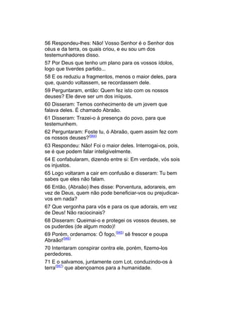 56 Respondeu-lhes: Não! Vosso Senhor é o Senhor dos
céus e da terra, os quais criou, e eu sou um dos
testemunhadores disso.
57 Por Deus que tenho um plano para os vossos ídolos,
logo que tiverdes partido...
58 E os reduziu a fragmentos, menos o maior deles, para
que, quando voltassem, se recordassem dele.
59 Perguntaram, então: Quem fez isto com os nossos
deuses? Ele deve ser um dos iníquos.
60 Disseram: Temos conhecimento de um jovem que
falava deles. É chamado Abraão.
61 Disseram: Trazei-o à presença do povo, para que
testemunhem.
62 Perguntaram: Foste tu, ó Abraão, quem assim fez com
os nossos deuses?(944)
63 Respondeu: Não! Foi o maior deles. Interrogai-os, pois,
se é que podem falar inteligivelmente.
64 E confabularam, dizendo entre si: Em verdade, vós sois
os injustos.
65 Logo voltaram a cair em confusão e disseram: Tu bem
sabes que eles não falam.
66 Então, (Abraão) lhes disse: Porventura, adorareis, em
vez de Deus, quem não pode beneficiar-vos ou prejudicar-
vos em nada?
67 Que vergonha para vós e para os que adorais, em vez
de Deus! Não raciocinais?
68 Disseram: Queimai-o e protegei os vossos deuses, se
os puderdes (de algum modo)!
69 Porém, ordenamos: Ó fogo,(945) sê frescor e poupa
Abraão!(946)
70 Intentaram conspirar contra ele, porém, fizemo-los
perdedores.
71 E o salvamos, juntamente com Lot, conduzindo-os à
terra(947) que abençoamos para a humanidade.
 