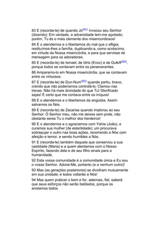 83 E (recorda-te) de quando Jó(951) invocou seu Senhor
(dizendo): Em verdade, a adversidade tem-me açoitado;
porém, Tu és o mais clemente dos misericordiosos!
84 E o atendemos e o libertamos do mal que o afligia;
restituímos-lhes a família, duplicando-a, como acréscimo,
em virtude da Nossa misericórdia, e para que servisse de
mensagem para os adoradores.
85 E (recorda-te) de Ismael, de Idris (Enoc) e de Dulkifl(952),
porque todos se contavam entre os perseverantes.
86 Amparamo-lo em Nossa misericórdia, que se contavam
entre os virtuosos.
87 E (recorda-te) de Dun-Num(953) quando partiu, bravo,
crendo que não poderíamos controlá-lo. Clamou nas
trevas: Não há mais divindade do que Tu! Glorificado
sejas! É certo que me contava entre os iníquos!
88 E o atendemos e o libertamos da angústia. Assim
salvamos os fiéis.
89 E (recorda-te) de Zacarias quando implorou ao seu
Senhor: Ó Senhor meu, não me deixes sem prole, não
obstante seres Tu o melhor dos herdeiros!
90 E o atendemos e o agraciamos com Yahia (João), e
curamos sua mulher (de esterilidade); um procurava
sobrepujar o outro nas boas ações, recorrendo a Nós com
afeição e temor, e sendo humildes a Nós.
91 E (recorda-te) também daquela que conservou a sua
castidade (Maria) e a quem alentamos com o Nosso
Espírito, fazendo dela e de seu filho sinais para a
humanidade.
92 Esta vossa comunidade é a comunidade única e Eu sou
o vosso Senhor. Adorai-Me, portanto (e a nenhum outro)!
93 Mas (as gerações posteriores) se dividiram mutuamente
em sua unidade; e todos voltarão a Nós!
94 Mas quem praticar o bem e for, ademais, fiel, saberá
que seus esforços não serão baldados, porque os
anotamos todos.
 