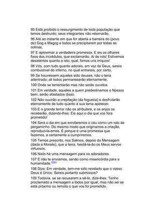 95 Está proibido o ressurgimento de toda população que
temos destruído; seus integrantes não retornarão,
96 Até ao instante em que for aberta a barreira do (povo
de) Gog e Magog e todos se precipitarem por todas as
colinas,
97 E aproximar a verdadeira promessa. E eis os olhares
fixos dos incrédulos, que exclamarão: Ai de nós! Estivemos
desatentos quanto a isto; qual, fomos uns iníquos!
98 Vós, com tudo quanto adorais, em vez de Deus, sereis
combustível do inferno, no qual entrareis, por certo.
99 Se houvessem aqueles sido deuses, não o teria
adentrado; ali todos permanecerão eternamente,
100 Onde se lamentarão mas não serão ouvidos.
101 Em verdade, aqueles a quem predestinamos o Nossos
bem, serão afastados disso.
102 Não ouvirão a crepitação (da fogueira) e desfrutarão
eternamente de tudo quanto à sua lama apetecer.
103 E o grande terror não os atribulará, e os anjos os
receberão, dizendo-lhes: Eis aqui o dia que vos fora
prometido!
104 Será o dia em que enrolaremos o céu como um rolo de
pergaminho. Do mesmo modo que originamos a criação,
reproduzi-la-emos. É porque é uma promessa que
fazemos, e certamente a cumpriremos.
105 Temos prescrito, nos Salmos, depois da Mensagem
(dada a Moisés), que a terra, herdá-la-ão os Meus servos
virtuosos.
106 Nisto há uma mensagem para os adoradores.
107 E não te enviamos, senão como misericórdia para a
humanidade.(954)
108 Dize: Em verdade, tem-me sido revelado que o vosso
Deus é Único. Sereis portanto submissos?
109 Todavia, se se recusarem a sê-lo, dize-lhes: Tenho
proclamado a mensagem a todos por igual, mas não sei se
está próximo ou remoto o que vos foi prometido.
 