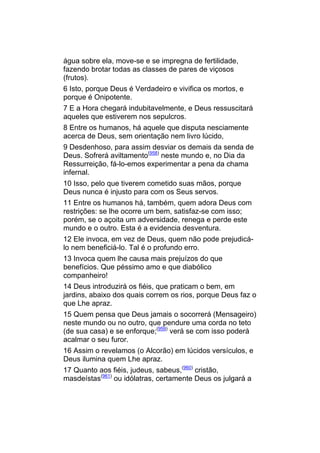 água sobre ela, move-se e se impregna de fertilidade,
fazendo brotar todas as classes de pares de viçosos
(frutos).
6 Isto, porque Deus é Verdadeiro e vivifica os mortos, e
porque é Onipotente.
7 E a Hora chegará indubitavelmente, e Deus ressuscitará
aqueles que estiverem nos sepulcros.
8 Entre os humanos, há aquele que disputa nesciamente
acerca de Deus, sem orientação nem livro lúcido,
9 Desdenhoso, para assim desviar os demais da senda de
Deus. Sofrerá aviltamento(958) neste mundo e, no Dia da
Ressurreição, fá-lo-emos experimentar a pena da chama
infernal.
10 Isso, pelo que tiverem cometido suas mãos, porque
Deus nunca é injusto para com os Seus servos.
11 Entre os humanos há, também, quem adora Deus com
restrições: se lhe ocorre um bem, satisfaz-se com isso;
porém, se o açoita um adversidade, renega e perde este
mundo e o outro. Esta é a evidencia desventura.
12 Ele invoca, em vez de Deus, quem não pode prejudicá-
lo nem beneficiá-lo. Tal é o profundo erro.
13 Invoca quem lhe causa mais prejuízos do que
benefícios. Que péssimo amo e que diabólico
companheiro!
14 Deus introduzirá os fiéis, que praticam o bem, em
jardins, abaixo dos quais correm os rios, porque Deus faz o
que Lhe apraz.
15 Quem pensa que Deus jamais o socorrerá (Mensageiro)
neste mundo ou no outro, que pendure uma corda no teto
(de sua casa) e se enforque;(959) verá se com isso poderá
acalmar o seu furor.
16 Assim o revelamos (o Alcorão) em lúcidos versículos, e
Deus ilumina quem Lhe apraz.
17 Quanto aos fiéis, judeus, sabeus,(960) cristão,
masdeístas(961) ou idólatras, certamente Deus os julgará a
 