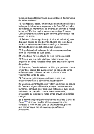 todos no Dia da Ressurreição, porque Deus é Testemunha
de todas as coisas.
18 Não reparas, acaso, em que tudo quanto há nos céus e
tudo quanto há na terra se prostra ante Deus? O sol, a lua,
as estrelas, as montanhas, as árvores, os animais e muitos
humanos? Porém, muitos merecem o castigo! E quem
Deus afrontar não achará quem o honre, porque Deus faz
o que Lhe apraz.
19 Existem dois antagonistas (crédulos e incrédulos), que
disputam acerca do seu Senhor. Quanto aos incrédulos,
serão cobertos com vestimentas de fogo e lhes será
derramada, sobre as cabeças, água fervente,
20 A qual derreterá tudo quanto há em suas entranhas,
além da totalidade de suas peles.
21 Em adição, haverá clavas de ferro (para o castigo).
22 Toda a vez que dele (do fogo) quiserem sair, por
angústia, ali serão repostos e lhes será dito: Sofrei a pena
da queima!
23 Por outra, Deus introduzirá os fiéis, que praticam o bem,
em jardins, abaixo dos quais correm os rios, onde serão
enfeitados com pulseiras de ouro e pérola, e suas
vestimentas serão de seda.
24 Porque se guiaram pelas palavras puras e se
encaminharam até à senda do Laudabilíssimo.
25 Quanto aos incrédulos, que vedam os demais da senda
de Deus e a sagrada Mesquita, - a qual destinamos aos
humanos, por igual, quer seja seus habitantes, quer sejam
visitantes, - e que nela comete, intencionalmente,
profanação ou iniqüidade, fá-los-emos provar um doloroso
castigo.
26 E (recorda-te) de quando indicamos a Abraão o local da
Casa,(962) dizendo: Não Me atribuas parceiros, mas
consagra a Minha Casa para os circungirantes, para os
que permanecem em pé e para os genuflexos e
prostrados.
 