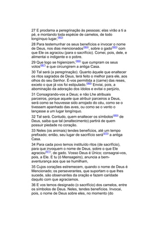 27 E proclama a peregrinação às pessoas; elas virão a ti a
pé, e montando toda espécie de camelos, de todo
longínquo lugar,(963)
28 Para testemunhar os seus benefícios e invocar o nome
de Deus, nos dias mencionados(964), sobre o gado(965) com
que Ele os agraciou (para o sacrifício). Comei, pois, dele, e
alimentai o indigente e o pobre.
29 Que logo se higienizem,(966) que cumpram os seus
votos(967) e que circungirem a antiga Casa.
30 Tal será (a peregrinação). Quanto àquele que enaltecer
os ritos sagrados de Deus, terá feito o melhor para ele, aos
olhos do seu Senhor. É-vos permitida a (carne) das reses,
exceto o que já vos foi estipulado.(968) Enviai, pois, a
abominação da adoração dos ídolos e evitai o perjúrio,
31 Consagrando-vos a Deus; e não Lhe atribuais
parceiros, porque aquele que atribuir parceiros a Deus,
será como se houvesse sido arrojado do céu, como se o
tivessem apanhado das aves, ou como se o vento o
lançasse a um lugar longínquo.
32 Tal será. Contudo, quem enaltecer os símbolos(969) de
Deus, saiba que tal (enaltecimento) partirá de quem
possuir piedade no coração.
33 Neles (os animais) tendes benefícios, até um tempo
prefixado; então, seu lugar de sacrifício será(970) a antiga
Casa.
34 Para cada povo temos instituído ritos (de sacrifício),
para que invoquem o nome de Deus, sobre o que Ele
agraciou(971), de gado. Vosso Deus é Único; consagrai-vos,
pois, a Ele. E tu (ó Mensageiro), anuncia a bem-
aventurança aos que se humilham,
35 Cujos corações estremecem, quando o nome de Deus é
Mencionado; os perseverantes, que suportam o que lhes
sucede, são observantes da oração e fazem caridade
daquilo com que agraciamos.
36 E vos temos designado (o sacrifício) dos camelos, entre
os símbolos de Deus. Neles, tendes benefícios. Invocai,
pois, o nome de Deus sobre eles, no momento (do
 