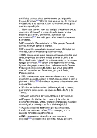 sacrifício), quando ainda estiverem em pé, e quando
tiverem tombado.(972) Comei, pois, deles e daí de comer ao
necessitado e ao pedinte. Assim vo-los sujeitamos, para
que Nos agradeçais.
37 Nem suas carnes, nem seu sangue chegam até Deus;
outrossim, alcança-O a vossa piedade. Assim vo-los
sujeitou, para que O glorifiqueis, por haver-vos
encaminhado(973). Anuncia, pois, a bem-aventurança aos
benfeitores.
38 Em verdade, Deus defende os fiéis, porque Deus não
aprecia nenhum pérfido e ingrato.
39 Ele permitiu (o combate) aos que foram atacados; em
verdade, Deus é Poderoso para socorrê-los.
40 São aqueles que foram expulsos injustamente dos seus
lares, só porque disseram: Nosso Senhor é Deus! E se
Deus não tivesse refreado os instintos malignos de uns em
relação aos outros,(974) teriam sido destruídos mosteiros,
igrejas, sinagogas e mesquitas, onde o nome de Deus é
freqüentemente celebrado. Sabei que Deus secundará
quem O secundar, em Sua causa, porque é Forte,
Poderosíssimo.
41 São aqueles que, quando os estabelecemos na terra,
observam a oração, pagam o zakat, recomendam o bem e
proíbem o ilícito.(975) E em Deus repousa o destino de todos
os assuntos.
42 Porém, se te desmentem (ó Mensageiros), o mesmo
que fizeram, antes deles, os povos de Noé, de Ad e de
Tamud.
43 (Assim também) o povo de Abraão e o povo de Lot.
44 E o povo de Madian (fez o mesmo); também foi
desmentido Moisés. Então, tolerei os incrédulos; mas logo
os castiguei, e que rigorosa foi a Minha rejeição!
45 Quantas cidades destruímos por sua iniqüidade,
transformando-as em ruínas,(976) com os poços e os
castelos fortificados abandonados!
46 Não percorreram eles a terra, para que seus
corações(977) verificassem o ocorrido? Talvez possam,
 