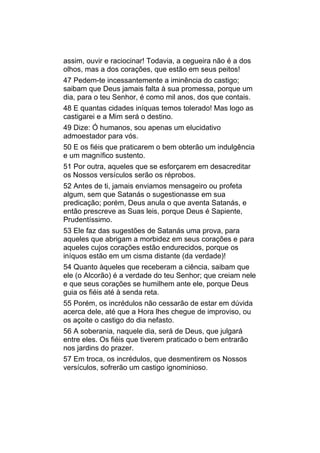 assim, ouvir e raciocinar! Todavia, a cegueira não é a dos
olhos, mas a dos corações, que estão em seus peitos!
47 Pedem-te incessantemente a iminência do castigo;
saibam que Deus jamais falta à sua promessa, porque um
dia, para o teu Senhor, é como mil anos, dos que contais.
48 E quantas cidades iníquas temos tolerado! Mas logo as
castigarei e a Mim será o destino.
49 Dize: Ó humanos, sou apenas um elucidativo
admoestador para vós.
50 E os fiéis que praticarem o bem obterão um indulgência
e um magnífico sustento.
51 Por outra, aqueles que se esforçarem em desacreditar
os Nossos versículos serão os réprobos.
52 Antes de ti, jamais enviamos mensageiro ou profeta
algum, sem que Satanás o sugestionasse em sua
predicação; porém, Deus anula o que aventa Satanás, e
então prescreve as Suas leis, porque Deus é Sapiente,
Prudentíssimo.
53 Ele faz das sugestões de Satanás uma prova, para
aqueles que abrigam a morbidez em seus corações e para
aqueles cujos corações estão endurecidos, porque os
iníquos estão em um cisma distante (da verdade)!
54 Quanto àqueles que receberam a ciência, saibam que
ele (o Alcorão) é a verdade do teu Senhor; que creiam nele
e que seus corações se humilhem ante ele, porque Deus
guia os fiéis até à senda reta.
55 Porém, os incrédulos não cessarão de estar em dúvida
acerca dele, até que a Hora lhes chegue de improviso, ou
os açoite o castigo do dia nefasto.
56 A soberania, naquele dia, será de Deus, que julgará
entre eles. Os fiéis que tiverem praticado o bem entrarão
nos jardins do prazer.
57 Em troca, os incrédulos, que desmentirem os Nossos
versículos, sofrerão um castigo ignominioso.
 