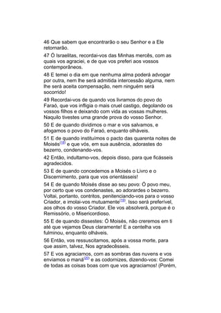 46 Que sabem que encontrarão o seu Senhor e a Ele
retornarão.
47 Ó Israelitas, recordai-vos das Minhas mercês, com as
quais vos agraciei, e de que vos preferi aos vossos
contemporâneos.
48 E temei o dia em que nenhuma alma poderá advogar
por outra, nem lhe será admitida intercessão alguma, nem
lhe será aceita compensação, nem ninguém será
socorrido!
49 Recordai-vos de quando vos livramos do povo do
Faraó, que vos infligia o mais cruel castigo, degolando os
vossos filhos e deixando com vida as vossas mulheres.
Naquilo tivestes uma grande prova do vosso Senhor.
50 E de quando dividimos o mar e vos salvamos, e
afogamos o povo do Faraó, enquanto olháveis.
51 E de quando instituímos o pacto das quarenta noites de
Moisés(18) e que vós, em sua ausência, adorastes do
bezerro, condenando-vos.
42 Então, indultamo-vos, depois disso, para que ficásseis
agradecidos.
53 E de quando concedemos a Moisés o Livro e o
Discernimento, para que vos orientásseis!
54 E de quando Moisés disse ao seu povo: Ó povo meu,
por certo que vos condenastes, ao adorardes o bezerro.
Voltai, portanto, contritos, penitenciando-vos para o vosso
Criador, e imolai-vos mutuamente(19). Isso será preferível,
aos olhos do vosso Criador. Ele vos absolverá, porque é o
Remissório, o Misericordioso.
55 E de quando dissestes: Ó Moisés, não creremos em ti
até que vejamos Deus claramente! E a centelha vos
fulminou, enquanto olháveis.
56 Então, vos ressuscitamos, após a vossa morte, para
que assim, talvez, Nos agradecêsseis.
57 E vos agraciamos, com as sombras das nuvens e vos
enviamos o maná(20) e as codornizes, dizendo-vos: Comei
de todas as coisas boas com que vos agraciamos! (Porém,
 