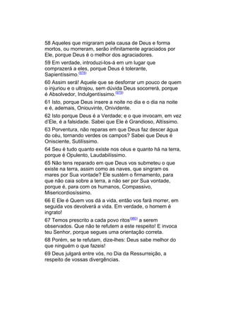 58 Aqueles que migraram pela causa de Deus e forma
mortos, ou morreram, serão infinitamente agraciados por
Ele, porque Deus é o melhor dos agraciadores.
59 Em verdade, introduzi-los-á em um lugar que
comprazerá a eles, porque Deus é tolerante,
Sapientíssimo.(978)
60 Assim será! Aquele que se desforrar um pouco de quem
o injuriou e o ultrajou, sem dúvida Deus socorrerá, porque
é Absolvedor, Indulgentíssimo.(979)
61 Isto, porque Deus insere a noite no dia e o dia na noite
e é, ademais, Oniouvinte, Onividente.
62 Isto porque Deus é a Verdade; e o que invocam, em vez
d’Ele, é a falsidade. Sabei que Ele é Grandioso, Altíssimo.
63 Porventura, não reparas em que Deus faz descer água
do céu, tornando verdes os campos? Sabei que Deus é
Onisciente, Sutilíssimo.
64 Seu é tudo quanto existe nos céus e quanto há na terra,
porque é Opulento, Laudabilíssimo.
65 Não tens reparado em que Deus vos submeteu o que
existe na terra, assim como as naves, que singram os
mares por Sua vontade? Ele sustém o firmamento, para
que não caia sobre a terra, a não ser por Sua vontade,
porque é, para com os humanos, Compassivo,
Misericordiosíssimo.
66 E Ele é Quem vos dá a vida, então vos fará morrer, em
seguida vos devolverá a vida. Em verdade, o homem é
ingrato!
67 Temos prescrito a cada povo ritos(980) a serem
observados. Que não te refutem a este respeito! E invoca
teu Senhor, porque segues uma orientação correta.
68 Porém, se te refutam, dize-lhes: Deus sabe melhor do
que ninguém o que fazeis!
69 Deus julgará entre vós, no Dia da Ressurreição, a
respeito de vossas divergências.
 