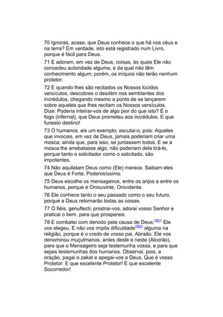 70 Ignoras, acaso, que Deus conhece o que há nos céus e
na terra? Em verdade, isto está registrado num Livro,
porque é fácil para Deus.
71 E adoram, em vez de Deus, coisas, às quais Ele não
concedeu autoridade alguma, e da qual não têm
conhecimento algum; porém, os iníquos não terão nenhum
protetor.
72 E quando lhes são recitados os Nossos lúcidos
versículos, descobres o desdém nos semblantes dos
incrédulos, chegando mesmo a ponto de se lançarem
sobre aqueles que lhes recitam os Nossos versículos.
Dize: Poderia inteirar-vos de algo pior do que isto? É o
fogo (infernal), que Deus prometeu aos incrédulos. E que
funesto destino!
73 Ó humanos, eis um exemplo; escutai-o, pois: Aqueles
que invocais, em vez de Deus, jamais poderiam criar uma
mosca; ainda que, para isso, se juntassem todos. E se a
mosca lhe arrebatasse algo, não poderiam dela tirá-lo,
porque tanto o solicitador como o solicitado, são
impotentes.
74 Não aquilatam Deus como (Ele) merece. Saibam eles
que Deus é Forte, Poderosíssimo.
75 Deus escolhe os mensageiros, entre os anjos e entre os
humanos, porque é Oniouvinte, Onividente.
76 Ele conhece tanto o seu passado como o seu futuro,
porque a Deus retornarão todas as coisas.
77 Ó fiéis, genuflecti, prostrai-vos, adorai vosso Senhor e
praticai o bem, para que prospereis.
78 E combatei com denodo pela causa de Deus;(981) Ele
vos elegeu. E não vos impôs dificuldade(982) alguma na
religião, porque é o credo de vosso pai, Abraão. Ele vos
denominou muçulmanos, antes deste e neste (Alcorão),
para que o Mensageiro seja testemunha vossa, e para que
sejais testemunhas dos humanos. Observai, pois, a
oração, pagai o zakat e apegai-vos a Deus, Que é vosso
Protetor. E que excelente Protetor! E que excelente
Socorredor!
 