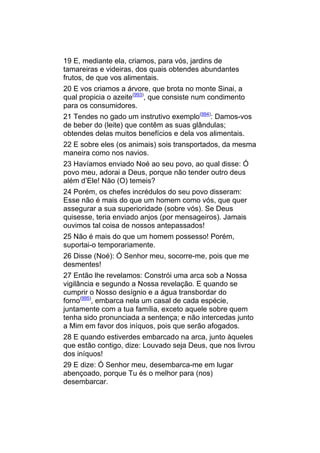 19 E, mediante ela, criamos, para vós, jardins de
tamareiras e videiras, dos quais obtendes abundantes
frutos, de que vos alimentais.
20 E vos criamos a árvore, que brota no monte Sinai, a
qual propicia o azeite(993), que consiste num condimento
para os consumidores.
21 Tendes no gado um instrutivo exemplo(994): Damos-vos
de beber do (leite) que contêm as suas glândulas;
obtendes delas muitos benefícios e dela vos alimentais.
22 E sobre eles (os animais) sois transportados, da mesma
maneira como nos navios.
23 Havíamos enviado Noé ao seu povo, ao qual disse: Ó
povo meu, adorai a Deus, porque não tender outro deus
além d’Ele! Não (O) temeis?
24 Porém, os chefes incrédulos do seu povo disseram:
Esse não é mais do que um homem como vós, que quer
assegurar a sua superioridade (sobre vós). Se Deus
quisesse, teria enviado anjos (por mensageiros). Jamais
ouvimos tal coisa de nossos antepassados!
25 Não é mais do que um homem possesso! Porém,
suportai-o temporariamente.
26 Disse (Noé): Ó Senhor meu, socorre-me, pois que me
desmentes!
27 Então lhe revelamos: Constrói uma arca sob a Nossa
vigilância e segundo a Nossa revelação. E quando se
cumprir o Nosso desígnio e a água transbordar do
forno(995), embarca nela um casal de cada espécie,
juntamente com a tua família, exceto aquele sobre quem
tenha sido pronunciada a sentença; e não intercedas junto
a Mim em favor dos iníquos, pois que serão afogados.
28 E quando estiverdes embarcado na arca, junto àqueles
que estão contigo, dize: Louvado seja Deus, que nos livrou
dos iníquos!
29 E dize: Ó Senhor meu, desembarca-me em lugar
abençoado, porque Tu és o melhor para (nos)
desembarcar.
 