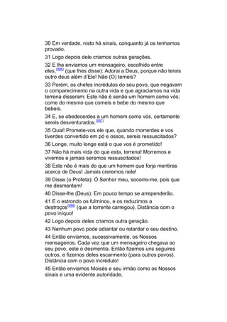 30 Em verdade, nisto há sinais, conquanto já os tenhamos
provado.
31 Logo depois dele criamos outras gerações.
32 E lhe enviamos um mensageiro, escolhido entre
eles,(996) (que lhes disse): Adorai a Deus, porque não tereis
outro deus além d’Ele! Não (O) temeis?
33 Porém, os chefes incrédulos do seu povo, que negavam
o comparecimento na outra vida e que agraciamos na vida
terrena disseram: Este não é senão um homem como vós;
come do mesmo que comeis e bebe do mesmo que
bebeis.
34 E, se obedecerdes a um homem como vós, certamente
sereis desventurados.(997)
35 Qual! Promete-vos ele que, quando morrerdes e vos
tiverdes convertido em pó e ossos, sereis ressuscitados?
36 Longe, muito longe está o que vos é prometido!
37 Não há mais vida do que esta, terrena! Morremos e
vivemos e jamais seremos ressuscitados!
38 Este não é mais do que um homem que forja mentiras
acerca de Deus! Jamais creremos nele!
39 Disse (o Profeta): Ó Senhor meu, socorre-me, pois que
me desmentem!
40 Disse-lhe (Deus): Em pouco tempo se arrependerão.
41 E o estrondo os fulminou, e os reduzimos a
destroços(998) (que a torrente carregou). Distância com o
povo iníquo!
42 Logo depois deles criamos outra geração.
43 Nenhum povo pode adiantar ou retardar o seu destino.
44 Então enviamos, sucessivamente, os Nossos
mensageiros. Cada vez que um mensageiro chegava ao
seu povo, este o desmentia. Então fizemos uns seguires
outros, e fizemos deles escarmento (para outros povos).
Distância com o povo incrédulo!
45 Então enviamos Moisés e seu irmão como os Nossos
sinais e uma evidente autoridade,
 