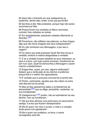 64 (Isso) até o momento em que castiguemos os
opulentos, dentre eles; então, ei-los que grunhirão!
65 Ser-lhes-á dito: Não protesteis, porque hoje não sereis
socorridos por Nós
66 Porque foram-vos recitados os Meus versículos;
contudo, lhes voltastes as costas,
67 Em ensoberbecido; passáveis noitadas difamando (o
Alcorão).(1001)
68 Porventura, não refletem nas palavras, ou lhes chegou
algo que não havia chegado aos seus antepassados?
69 Ou não conhecem seu Mensageiro, e por isso o
negam?
70 Ou dizem que está possesso! Qual! Ele lhes trouxe a
verdade, embora à maioria desgostasse a verdade.
71 E se a verdade tivesse satisfeito os seus interesses, os
céus e a terra, com tudo quanto enceram, transformar-se-
iam num caos. Qual! Enviamos-lhes a Mensagem e assim
mesmo a desdenharam.
72 Exiges-lhes, acaso, por isso, alguma retribuição?
Saibam que a retribuição do teu Senhor é preferível,
porque Ele é o melhor dos agraciadores.
73 É verdade que tu procuras convocá-los à senda reta.
74 Porém, certamente, aqueles que não crêem na outra
vida desviam-se da senda.
75 Mas se Nos apiedarmos deles e os libertarmos da
adversidade(1002) que os aflige, persistirão, vacilantes, na
sua transgressão.
76 Castigamo-los;(1003) porém, não se submeteram ao seu
Senhor, nem se humilharam,
77 Até que lhes abrimos uma porta para um severíssimo
castigo; e ei-los que ficaram desesperados!
78 Ele foi quem vos criou o ouvido, a vista e o coração.
Quão pouco Lhe agradeceis!
79 Ele é quem vos multiplica, na terra, e sereis
consagrados ante Ele.
 