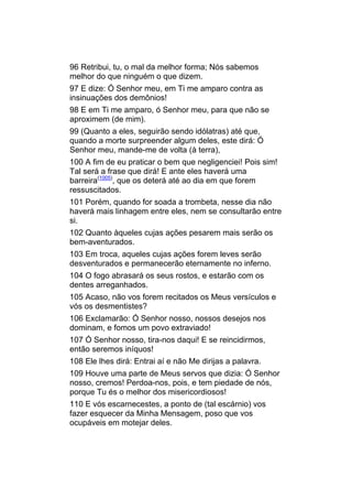 96 Retribui, tu, o mal da melhor forma; Nós sabemos
melhor do que ninguém o que dizem.
97 E dize: Ó Senhor meu, em Ti me amparo contra as
insinuações dos demônios!
98 E em Ti me amparo, ó Senhor meu, para que não se
aproximem (de mim).
99 (Quanto a eles, seguirão sendo idólatras) até que,
quando a morte surpreender algum deles, este dirá: Ó
Senhor meu, mande-me de volta (à terra),
100 A fim de eu praticar o bem que negligenciei! Pois sim!
Tal será a frase que dirá! E ante eles haverá uma
barreira(1005), que os deterá até ao dia em que forem
ressuscitados.
101 Porém, quando for soada a trombeta, nesse dia não
haverá mais linhagem entre eles, nem se consultarão entre
si.
102 Quanto àqueles cujas ações pesarem mais serão os
bem-aventurados.
103 Em troca, aqueles cujas ações forem leves serão
desventurados e permanecerão eternamente no inferno.
104 O fogo abrasará os seus rostos, e estarão com os
dentes arreganhados.
105 Acaso, não vos forem recitados os Meus versículos e
vós os desmentistes?
106 Exclamarão: Ó Senhor nosso, nossos desejos nos
dominam, e fomos um povo extraviado!
107 Ó Senhor nosso, tira-nos daqui! E se reincidirmos,
então seremos iníquos!
108 Ele lhes dirá: Entrai aí e não Me dirijas a palavra.
109 Houve uma parte de Meus servos que dizia: Ó Senhor
nosso, cremos! Perdoa-nos, pois, e tem piedade de nós,
porque Tu és o melhor dos misericordiosos!
110 E vós escarnecestes, a ponto de (tal escárnio) vos
fazer esquecer da Minha Mensagem, poso que vos
ocupáveis em motejar deles.
 