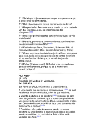 111 Sabei que hoje os recompenso por sua perseverança,
e eles serão os ganhadores.
112 Dirá: Quantos anos haveis permanecido na terra?
113 Responderão: Permanecemos um dia ou uma parte de
um dia. Interrogai, pois, os encarregados dos
cômputos.(1006)
114 Dirá: Não permanecestes senão muito pouco; se vós
soubésseis!
115 Pensais, porventura, que vos criamos por diversão e
que jamais retornareis a Nós?(1007)
116 Exaltado seja Deus, Verdadeiro, Soberano! Não há
mais divindade além d’Ele, Senhor do honorável Trono!
117 Quem invocar outra divindade junto a Deus, sem prova
para isso, saiba que a sua prestação de contas incumbirá
só ao seu Senhor. Sabei que os incrédulos jamais
prosperarão.
118 E dize (ó Mohammad): Ó Senhor meu, concede-me
perdão e misericórdia, porque Tu és o melhor dos
misericordiosos!


"AN NUR"
(A LUZ)
Revelada em Madina; 64 versículos.
24ª SURATA
Em nome de Deus, o Clemente, o Misericordioso.
1 Uma surata que enviamos e prescrevemos, (1008) na qual
revelamos lúcidos versículos, a fim de que mediteis.
2 Quanto à adúltera e ao adúltero,(1009) vergastai-os com
cem vergastadas, cada um; que a vossa compaixão não
vos demova de cumprir a lei de Deus, se realmente credes
em Deus e no Dia do Juízo Final. Que uma parte dos fiéis
testemunhe o castigo.(1010)
3 O adúltero não poderá casar-se, senão com uma
adúltera ou uma idólatra; a adúltera não poderá desposar
senão um adúltero ou um idólatra. Tais uniões estão
vedadas aos fiéis.(1011)
 