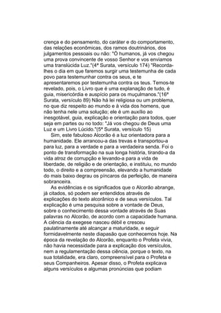 crença e do pensamento, do caráter e do comportamento,
das relações econômicas, dos ramos doutrinários, dos
julgamentos pessoais ou não: "Ó humanos, já vos chegou
uma prova convincente de vosso Senhor e vos enviamos
uma translúcida Luz."(4ª Surata, versículo 174) "Recorda-
lhes o dia em que faremos surgir uma testemunha de cada
povo para testemunhar contra os seus, e te
apresentaremos por testemunha contra os teus. Temos-te
revelado, pois, o Livro que é uma explanação de tudo, é
guia, misericórdia e auspício para os muçulmanos."(16ª
Surata, versículo 89) Não há lei religiosa ou um problema,
no que diz respeito ao mundo e à vida dos homens, que
não tenha nele uma solução; ele é um auxílio ao
inesgotável, guia, explicação e orientação para todos, quer
seja em partes ou no todo: "Já vos chegou de Deus uma
Luz e um Livro Lúcido."(5ª Surata, versículo 15)
    Sim, este fabuloso Alcorão é a luz orientadora para a
humanidade. Ele arrancou-a das trevas e transportou-a
para luz, para a verdade e para a verdadeira senda. Foi o
ponto de transformação na sua longa história, tirando-a da
vida atroz de corrupção e levando-a para a vida de
liberdade, de religião e de orientação, e instituiu, no mundo
todo, o direito e a compreensão, elevando a humanidade
do mais baixo degrau os píncaros da perfeição, de maneira
sobranceira.
    As evidências e os significados que o Alcorão abrange,
já citados, só podem ser entendidos através de
explicações do texto alcorânico e de seus versículos. Tal
explicação é uma pesquisa sobre a vontade de Deus,
sobre o conhecimento dessa vontade através de Suas
palavras no Alcorão, de acordo com a capacidade humana.
A ciência da exegese nasceu débil e cresceu
paulatinamente até alcançar a maturidade, e seguir
formidavelmente neste diapasão que conhecemos hoje. Na
época da revelação do Alcorão, enquanto o Profeta vivia,
não havia necessidade para a explicação dos versículos,
nem a regulamentação dessa ciência, porque o texto, na
sua totalidade, era claro, compreensível para o Profeta e
seus Companheiros. Apesar disso, o Profeta explicava
alguns versículos e algumas pronúncias que podiam
 