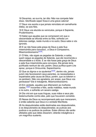 16 Deveríeis, ao ouvi-la, ter dito: Não nos compete falar
disso. Glorificado sejas! Essa é uma grave calúnia!
17 Deus vos exorta a que jamais reincidais em semelhante
(falta), se sois fiéis.
18 E Deus vos elucida os versículos, porque é Sapiente,
Prudentíssimo.
19 Sabei que aqueles que se comprazem em que a
obscenidade se difunda entre os fiéis, sofrerão um
doloroso castigo, neste mundo e no outro; Deus sabe e vós
ignorais.
20 E se não fosse pela graça de Deus e pela Sua
misericórdia para convosco...e Deus é Compassivo,
Misericordiosíssimo(1018).
21 Ó fiéis, não sigais as pegadas de Satanás; e saiba,
quem segue as pegadas de Satanás, que ele recomenda a
obscenidade e o ilícito. E se não fosse pela graça de Deus
e pela Sua misericórdia para convosco, Ele jamais teria
purificado nenhum de vós; porém, Deus purifica quem Lhe
apraz, porque é Oniouvinte, Sapientíssimo.
22 Que os dignos e os opulentos(1019), dentre vós, jamais
jurem não favorecerem seus parentes, os necessitados e
expatriados pela causa de Deus; porém, que os tolerem e
os perdoem. Não vos agradaria, por acaso, que Deus vos
perdoasse? Ele é Indulgente, Misericordiosíssimo.
23 Em verdade, aqueles que difamarem as mulheres
castas,(1020) inocentes e fiéis, serão malditos, neste mundo
e no outro, e sofrerão um severo castigo.
24 Dia virá em que suas línguas, suas mãos e seus pés
testemunharão contra eles, pelo que houverem cometido.
25 Nesse dia Deus os recompensará pelo que merecerem,
e então saberão que Deus é a verdade Manifesta.
26 As despudoradas estão destinadas aos despudorados,
e os despudorados às despudoradas; as pudicas aos
pudicos e os pudicos às pudicas. Estes últimos não serão
afetados pelo que deles disserem; obterão indulgência e
um magnífico sustento.
 
