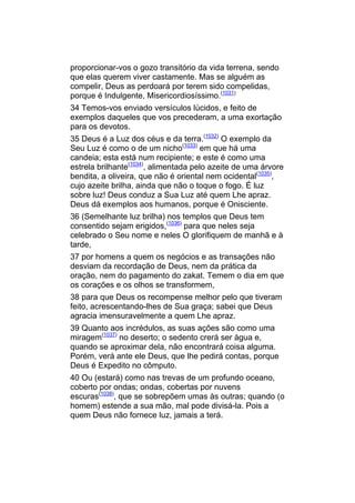 proporcionar-vos o gozo transitório da vida terrena, sendo
que elas querem viver castamente. Mas se alguém as
compelir, Deus as perdoará por terem sido compelidas,
porque é Indulgente, Misericordiosíssimo.(1031)
34 Temos-vos enviado versículos lúcidos, e feito de
exemplos daqueles que vos precederam, a uma exortação
para os devotos.
35 Deus é a Luz dos céus e da terra.(1032) O exemplo da
Seu Luz é como o de um nicho(1033) em que há uma
candeia; esta está num recipiente; e este é como uma
estrela brilhante(1034), alimentada pelo azeite de uma árvore
bendita, a oliveira, que não é oriental nem ocidental(1035),
cujo azeite brilha, ainda que não o toque o fogo. É luz
sobre luz! Deus conduz a Sua Luz até quem Lhe apraz.
Deus dá exemplos aos humanos, porque é Onisciente.
36 (Semelhante luz brilha) nos templos que Deus tem
consentido sejam erigidos,(1036) para que neles seja
celebrado o Seu nome e neles O glorifiquem de manhã e à
tarde,
37 por homens a quem os negócios e as transações não
desviam da recordação de Deus, nem da prática da
oração, nem do pagamento do zakat. Temem o dia em que
os corações e os olhos se transformem,
38 para que Deus os recompense melhor pelo que tiveram
feito, acrescentando-lhes de Sua graça; sabei que Deus
agracia imensuravelmente a quem Lhe apraz.
39 Quanto aos incrédulos, as suas ações são como uma
miragem(1037) no deserto; o sedento crerá ser água e,
quando se aproximar dela, não encontrará coisa alguma.
Porém, verá ante ele Deus, que lhe pedirá contas, porque
Deus é Expedito no cômputo.
40 Ou (estará) como nas trevas de um profundo oceano,
coberto por ondas; ondas, cobertas por nuvens
escuras(1038), que se sobrepõem umas às outras; quando (o
homem) estende a sua mão, mal pode divisá-la. Pois a
quem Deus não fornece luz, jamais a terá.
 