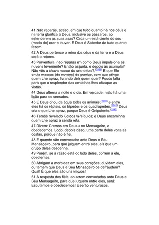41 Não reparas, acaso, em que tudo quanto há nos céus e
na terra glorifica a Deus, inclusive os pássaros, ao
estenderem as suas asas? Cada um está ciente do seu
(modo de) orar e louvar. E Deus é Sabedor de tudo quanto
fazem.
42 A Deus pertence o reino dos céus e da terra e a Deus
será o retorno.
43 Porventura, não reparas em como Deus impulsiona as
nuvens levemente? Então as junta, e depois as acumula?
Não vês a chuva manar do seio delas?,(1039) E que Ele
envia massas (de nuvens) de granizo, com que atinge
quem Lhe apraz, livrando dele quem quer? Pouco falta
para que o resplendor das centelhas lhes ofusque as
vistas.
44 Deus alterna a noite e o dia. Em verdade, nisto há uma
lição para os sensatos.
45 E Deus criou da água todos os animais;(1040) e entre
eles há os répteis, os bípedes e os quadrúpedes.(1041) Deus
cria o que Lhe apraz, porque Deus é Onipotente.(1042)
46 Temos revelado lúcidos versículos; e Deus encaminha
quem Lhe apraz à senda reta.
47 Dizem: Cremos em Deus e no Mensageiro, e
obedecemos. Logo, depois disso, uma parte deles volta as
costas, porque não é fiel.
48 E quando são convocados ante Deus e Seu
Mensageiro, para que julguem entre eles, eis que um
grupo deles desdenha.
49 Porém, se a razão está do lado deles, correm a ele,
obedientes.
50 Abrigam a morbidez em seus corações; duvidam eles,
ou temem que Deus e Seu Mensageiro os defraudem?
Qual! É que eles são uns iníquos!
51 A resposta dos fiéis, ao serem convocados ante Deus e
Seu Mensageiro, para que julguem entre eles, será:
Escutamos e obedecemos! E serão venturosos.
 