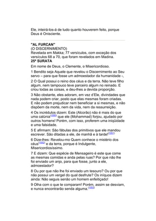 Ele, inteirá-los-á de tudo quanto houverem feito, porque
Deus é Onisciente.


"AL FURCAN"
(O DISCERNIMENTO)
Revelada em Makka; 77 versículos, com exceção dos
versículos 68 a 70, que foram revelados em Madina.
25ª SURATA
Em nome de Deus, o Clemente, o Misericordioso.
1 Bendito seja Aquele que revelou o Discernimento ao Seu
servo – para que fosse um admoestador da humanidade -,
2 O Qual possui o reino dos céus e da terra. Não teve filho
algum, nem tampouco teve parceiro algum no reinado. E
criou todas as coisas, e deu-lhes a devida proporção.
3 Não obstante, eles adoram, em vez d’Ele, divindades que
nada podem criar, posto que elas mesmas foram criadas.
E não podem prejudicar nem beneficiar a si mesmas, e não
dispõem da morte, nem da vida, nem da ressurreição.
4 Os incrédulos dizem: Este (Alcorão) não é mais do que
uma calúnia(1050) que ele (Mohammad) forjou, ajudado por
outros homens! Porém, com isso, proferem uma iniqüidade
e uma falsidade.
5 E afirmam: São fábulas dos primitivos que ele mandou
escrever. São ditadas a ele, de manhã e à tarde!(1051)
6 Dize-lhes: Revelou-mo Quem conhece o mistério dos
céus(1052) e da terra, porque é Indulgente,
Misericordiosíssimo.
7 E dizem: Que espécie de Mensageiro é este que come
as mesmas comidas e anda pelas ruas? Por que não lhe
foi enviado um anjo, para que fosse, junto a ele,
admoestador?
8 Ou por que não lhe foi enviado um tesouro? Ou por que
não possui um vergel do qual desfrute? Os iníquos dizem
ainda: Não seguis senão um homem enfeitiçado!
9 Olha com o que te comparam! Porém, assim se desviam,
e nunca encontrarão senda alguma.(1053)
 