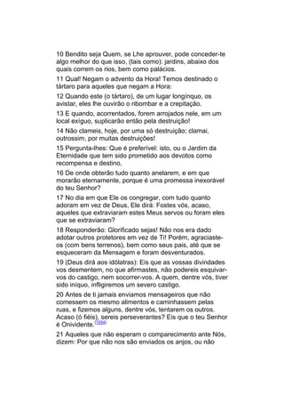 10 Bendito seja Quem, se Lhe aprouver, pode conceder-te
algo melhor do que isso, (tais como): jardins, abaixo dos
quais correm os rios, bem como palácios.
11 Qual! Negam o advento da Hora! Temos destinado o
tártaro para aqueles que negam a Hora:
12 Quando este (o tártaro), de um lugar longínquo, os
avistar, eles lhe ouvirão o ribombar e a crepitação.
13 E quando, acorrentados, forem arrojados nele, em um
local exíguo, suplicarão então pela destruição!
14 Não clameis, hoje, por uma só destruição; clamai,
outrossim, por muitas destruições!
15 Pergunta-lhes: Que é preferível: isto, ou o Jardim da
Eternidade que tem sido prometido aos devotos como
recompensa e destino,
16 De onde obterão tudo quanto anelarem, e em que
morarão eternamente, porque é uma promessa inexorável
do teu Senhor?
17 No dia em que Ele os congregar, com tudo quanto
adoram em vez de Deus, Ele dirá: Fostes vós, acaso,
aqueles que extraviaram estes Meus servos ou foram eles
que se extraviaram?
18 Responderão: Glorificado sejas! Não nos era dado
adotar outros protetores em vez de Ti! Porém, agraciaste-
os (com bens terrenos), bem como seus pais, até que se
esqueceram da Mensagem e foram desventurados.
19 (Deus dirá aos idólatras): Eis que as vossas divindades
vos desmentem, no que afirmastes, não podereis esquivar-
vos do castigo, nem socorrer-vos. A quem, dentre vós, tiver
sido iníquo, infligiremos um severo castigo.
20 Antes de ti jamais enviamos mensageiros que não
comessem os mesmo alimentos e caminhassem pelas
ruas, e fizemos alguns, dentre vós, tentarem os outros.
Acaso (ó fiéis), sereis perseverantes? Eis que o teu Senhor
é Onividente.(1054)
21 Aqueles que não esperam o comparecimento ante Nós,
dizem: Por que não nos são enviados os anjos, ou não
 