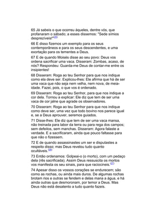 65 Já sabeis o que ocorreu àqueles, dentre vós, que
profanaram o sábado; a esses dissemos: "Sede símios
desprezíveis!"(25)
66 E disso fizemos um exemplo para os seus
contemporâneos e para os seus descendentes, e uma
exortação para os tementes a Deus.
67 E de quando Moisés disse ao seu povo: Deus vos
ordena sacrificar uma vaca. Disseram: Zombas, acaso, de
nós? Respondeu: Guarda-me Deus de contar-me entre os
insipientes!
68 Disseram: Roga ao teu Senhor para que nos indique
como ela deve ser. Explicou-lhes: Ele afirma que há de ser
uma vaca que não seja nem velha, nem nova, de meia-
idade. Fazei, pois, o que vos é ordenado.
69 Disseram: Roga ao teu Senhor, para que nos indique a
cor dela. Tornou a explicar: Ele diz que tem de ser uma
vaca de cor jalne que agrade os observadores.
70 Disseram: Roga ao teu Senhor para que nos indique
como deve ser, uma vez que todo bovino nos parece igual
e, se a Deus aprouver, seremos guiados.
71 Disse-lhes: Ele diz que tem de ser uma vaca mansa,
não treinada para labor da terra ou para rega dos campos;
sem defeitos, sem manchas. Disseram: Agora falaste a
verdade. E a sacrificaram, ainda que pouco faltasse para
que não o fizessem.
72 E de quando assassinastes um ser e disputastes a
respeito disso; mas Deus revelou tudo quanto
ocultáveis.(26)
73 Então ordenamos: Golpeai-o (o morto), com um pedaço
dela (rês sacrificada). Assim Deus ressuscita os mortos
vos manifesta os seu sinais, para que raciocineis.(27)
74 Apesar disso os vossos corações se endurecem; são
como as rochas, ou ainda mais duros. De algumas rochas
brotam rios e outras se fendem e delas mana a água, e há
ainda outras que desmoronam, por temor a Deus. Mas
Deus não está desatento a tudo quanto fazeis.
 