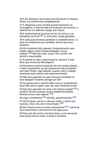36 E lhe dissemos: Ide ao povo que desmentiu os Nossos
Sinais. E os destruímos completamente.
37 E afogamos o povo de Noé quando desmentiu os
mensageiros, e fizemos dele um sinal para os humanos; e
destinamos um doloroso castigo aos iníquos.
38 E (exterminamos) os povos de Ad, de Tamud, e os
habitantes de Arras(1057) e, entre eles, muitas gerações.
39 A cada qual narramos parábolas e exemplificamos, e a
casa um aniquilamos por completo, devido (aos seus
pecados).
40 (Os incrédulos) têm passado, freqüentemente, pela
cidade, sobre a qual foi desencadeada a chuva
nefasta.(1058) Não tem visto, acaso? Sim; porém, não
temem a ressurreição.
41 E quando te vêem, escarnecem-te, dizendo: É este
Deus que enviou por Mensageiro?
42 Ele esteve a ponto de desviar-nos dos nossos deuses,
e assim aconteceria, se não tivéssemos sido constantes
com eles! Porém, logo saberão, quando virem o castigo,
mormente quem estiver mais desencaminhado!
43 Não tens reparado em quem toma por divindade os
seus desejos? Ousarias advogar por ele?
44 Ou pensas que a maioria deles ouve ou compreende?
Qual! São como o gado; qual, são mais irracionais ainda!
45 Não tens reparado em como o teu Senhor projeta(1059) a
sombra? Se Ele quisesse, fá-la-ia estável! Entretanto,
fizemos do sol o seu regente.(1060)
46 Logo a recolhemos(1061) até Nós, paulatinamente.(1062)
47 Ele foi Quem vos fez a noite por manto, o dormir por
repouso, e fez o dia como ressurreição.(1063)
48 Ele é Quem envia os ventos alvissareiros(1064), mercê da
Sua misericórdia; e enviamos do céu água pura,
49 Para com ela reviver uma terra árida, e com ela saciar
tudo quanto temos criado: animais e humanos.
 