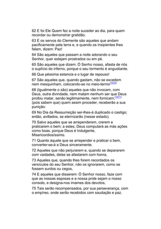 62 E foi Ele Quem fez a noite suceder ao dia, para quem
recordar ou demonstrar gratidão.
63 E os servos do Clemente são aqueles que andam
pacificamente pela terra e, e quando os insipientes lhes
falam, dizem: Paz!
64 São aqueles que passam a noite adorando o seu
Senhor, quer estejam prostrados ou em pé.
65 São aqueles que dizem: Ó Senho nosso, afasta de nós
o suplício do inferno, porque o seu tormento é angustiante.
66 Que péssima estancia e o lugar de repouso!
67 São aqueles que, quando gastam, não se excedem
nem mesquinham, colocando-se no meio-termo(1070)
68 (Igualmente o são) aqueles que não invocam, com
Deus, outra divindade, nem matam nenhum ser que Deus
proibiu matar, senão legitimamente, nem fornicam;(1071)
(pois sabem que) quem assim proceder, receberão a sua
punição:
69 No Dia da Ressurreição ser-lhes-á duplicado o castigo;
então, aviltados, se eternizarão (nesse estado).
70 Salvo aqueles que se arrependerem, crerem e
praticarem o bem; a estes, Deus computará as más ações
como boas, porque Deus é Indulgente,
Misericordiosíssimo.
71 Quanto àquele que se arrepender e praticar o bem,
converter-se-á a Deus sinceramente.
72 Aqueles que não perjurarem e, quando se depararem
com vaidades, delas se afastarem com honra,
73 Aqueles que, quando lhes forem recordados os
versículos do seu Senhor, não os ignorarem, como se
fossem surdos ou cegos,
74 E aqueles que disserem: Ó Senhor nosso, faze com
que as nossas esposas e a nossa prole sejam o nosso
consolo, e designa-nos imames dos devotos,
75 Tais serão recompensados, por sua perseverança, com
o empíreo, onde serão recebidos com saudação e paz,
 