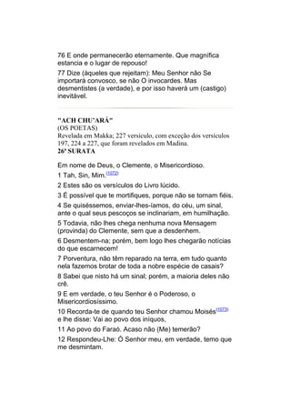 76 E onde permanecerão eternamente. Que magnífica
estancia e o lugar de repouso!
77 Dize (àqueles que rejeitam): Meu Senhor não Se
importará convosco, se não O invocardes. Mas
desmentistes (a verdade), e por isso haverá um (castigo)
inevitável.


"ACH CHU’ARÁ"
(OS POETAS)
Revelada em Makka; 227 versículo, com exceção dos versículos
197, 224 a 227, que foram revelados em Madina.
26ª SURATA

Em nome de Deus, o Clemente, o Misericordioso.
1 Tah, Sin, Mim.(1072)
2 Estes são os versículos do Livro lúcido.
3 É possível que te mortifiques, porque não se tornam fiéis.
4 Se quiséssemos, enviar-lhes-íamos, do céu, um sinal,
ante o qual seus pescoços se inclinariam, em humilhação.
5 Todavia, não lhes chega nenhuma nova Mensagem
(provinda) do Clemente, sem que a desdenhem.
6 Desmentem-na; porém, bem logo lhes chegarão notícias
do que escarnecem!
7 Porventura, não têm reparado na terra, em tudo quanto
nela fazemos brotar de toda a nobre espécie de casais?
8 Sabei que nisto há um sinal; porém, a maioria deles não
crê.
9 E em verdade, o teu Senhor é o Poderoso, o
Misericordiosíssimo.
10 Recorda-te de quando teu Senhor chamou Moisés(1073)
e lhe disse: Vai ao povo dos iníquos,
11 Ao povo do Faraó. Acaso não (Me) temerão?
12 Respondeu-Lhe: Ó Senhor meu, em verdade, temo que
me desmintam.
 