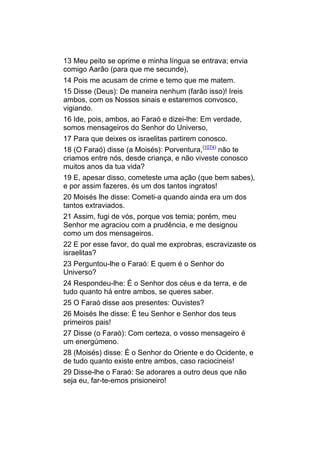 13 Meu peito se oprime e minha língua se entrava; envia
comigo Aarão (para que me secunde),
14 Pois me acusam de crime e temo que me matem.
15 Disse (Deus): De maneira nenhum (farão isso)! Ireis
ambos, com os Nossos sinais e estaremos convosco,
vigiando.
16 Ide, pois, ambos, ao Faraó e dizei-lhe: Em verdade,
somos mensageiros do Senhor do Universo,
17 Para que deixes os israelitas partirem conosco.
18 (O Faraó) disse (a Moisés): Porventura,(1074) não te
criamos entre nós, desde criança, e não viveste conosco
muitos anos da tua vida?
19 E, apesar disso, cometeste uma ação (que bem sabes),
e por assim fazeres, és um dos tantos ingratos!
20 Moisés lhe disse: Cometi-a quando ainda era um dos
tantos extraviados.
21 Assim, fugi de vós, porque vos temia; porém, meu
Senhor me agraciou com a prudência, e me designou
como um dos mensageiros.
22 E por esse favor, do qual me exprobras, escravizaste os
israelitas?
23 Perguntou-lhe o Faraó: E quem é o Senhor do
Universo?
24 Respondeu-lhe: É o Senhor dos céus e da terra, e de
tudo quanto há entre ambos, se queres saber.
25 O Faraó disse aos presentes: Ouvistes?
26 Moisés lhe disse: É teu Senhor e Senhor dos teus
primeiros pais!
27 Disse (o Faraó): Com certeza, o vosso mensageiro é
um energúmeno.
28 (Moisés) disse: É o Senhor do Oriente e do Ocidente, e
de tudo quanto existe entre ambos, caso raciocineis!
29 Disse-lhe o Faraó: Se adorares a outro deus que não
seja eu, far-te-emos prisioneiro!
 