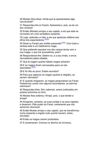 30 Moisés (lhe) disse: Ainda que te apresentasse algo
convincente?
31 Respondeu-lhe (o Faraó): Apresenta-o, pois, se és um
dos verazes!
32 Então (Moisés) arrojou o seu cajado, e eis que este se
converteu em uma verdadeira serpente.
33 Logo, estendeu a mão, e eis que apareceu diáfana aos
olhos dos espectadores.(1075)
34 Disse (o Faraó) aos chefes presentes(1076): Com toda a
certeza este é um habilíssimo mago,
35 Que pretende expulsar-vos das vossas terras com a
sua magia; o que me aconselhais, pois?
36 Responderam-lhe: Detém-no, e a seu irmão, e envia
recrutadores pelas cidades.
37 Que te tragam quanto hábeis magos acharem.
38 E os magos foram convocados para um dia
assinalado.(1077)
39 E foi dito ao povo: Estais reunidos?
40 Para que sigamos os magos (quanto à religião), se
saírem vitoriosos?
41 E quando chegaram, os magos perguntaram ao Faraó:
Poderemos contar com alguma recompensa, se sairmos
vitoriosos?
42 Respondeu-lhes: Sim; ademais, sereis (colocados em
postos) próximos (a mim).
43 Moisés lhes ordenou: Arrojai, pois, o que tender a
arrojar!
44 Arrojaram, portanto, as suas cordas e os seus cajados,
e disseram: Pelo poder do Faraó, certamente que nós
sairemos vitoriosos!
45 Então Moisés arrojou o seu cajado, que se transformou
numa serpente e engoliu tudo quanto haviam, antes,
simulado.
46 Então os magos caíram prostrados.
47 E exclamaram: Cremos no Senhor do Universo,
 